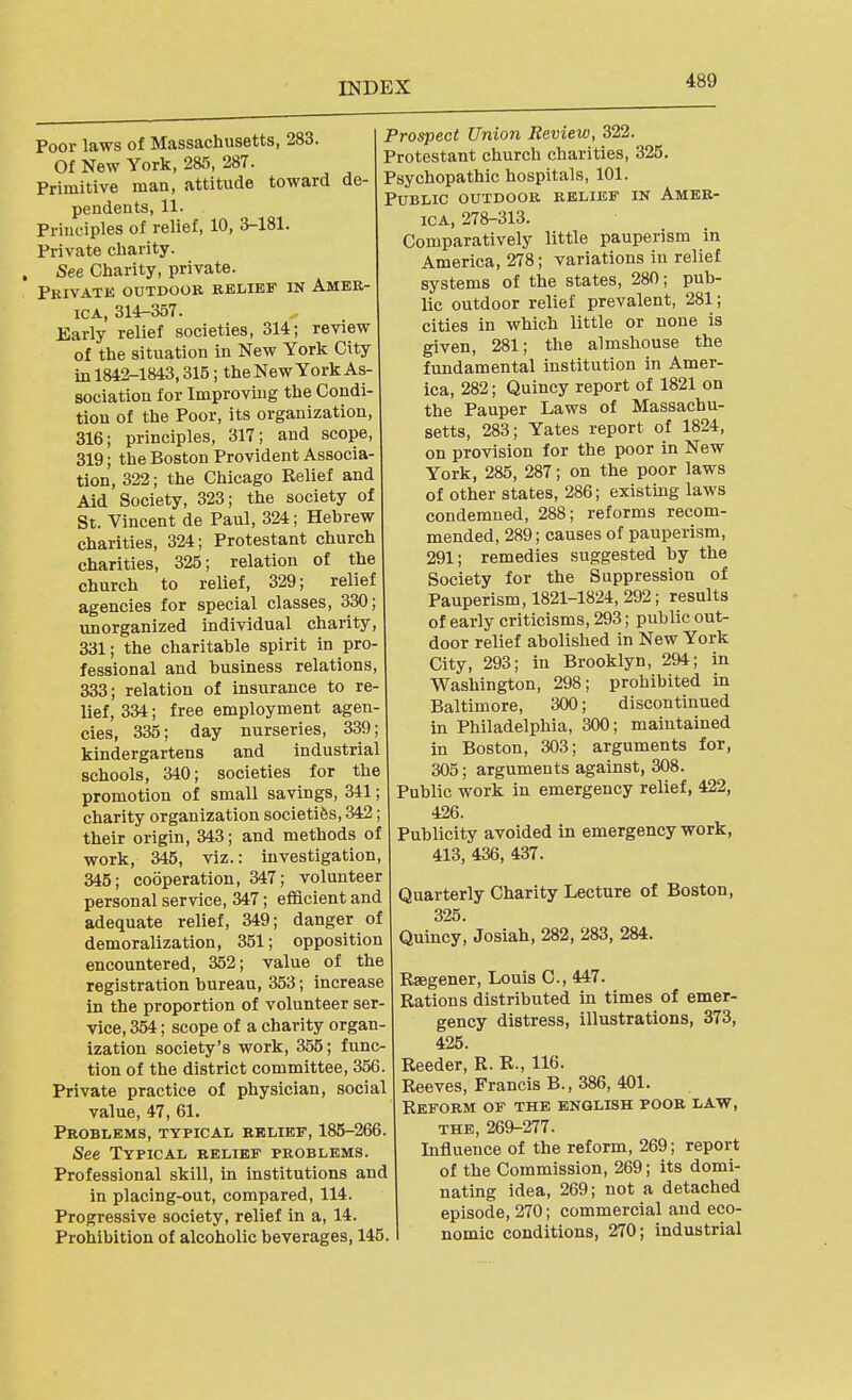 Poor laws of Massachusetts, 283. Of New York, 285, 287. Primitive man, attitude toward de- pendents, 11. Principles of relief, 10, 3-181. Private charity. , See Charity, private. Pkivate outdoor relief in Amer- ica, 314-357. Early relief societies, 314; review of the situation in New York City in 1842-1843,315; the New York As- sociation for Improvmg the Condi- tion of the Poor, its organization, 316; principles, 317; and scope, 319; the Boston Provident Associa- tion, 322; the Chicago Kelief and Aid Society, 323; the society of St. Vincent de Paul, 324; Hebrew charities, 324; Protestant church charities, 325; relation of the church to relief, 329; relief agencies for special classes, 330; unorganized individual charity, 331; the charitable spirit in pro- fessional and business relations, 333; relation of insurance to re- lief, 334; free employment agen- cies, 335; day nurseries, 339; kindergartens and industrial schools, 340; societies for the promotion of small savings, 341; charity organization societies, 342; their origin, 343; and methods of work, 345, viz.: investigation, 345; cooperation, 347; volunteer personal service, 347; efficient and adequate relief, 349; danger of demoralization, 351; opposition encountered, 352; value of the registration bureau, 353; increase in the proportion of volunteer ser- vice, 354; scope of a charity organ- ization society's work, 355; func- tion of the district committee, 356. Private practice of physician, social value, 47, 61. Problems, typical relief, 185-266. See Typical relief problems. Professional skill, in institutions and in placing-out, compared, 114. Progressive society, relief in a, 14. Prohibition of alcoholic beverages, 145. Prospect Union Review, 322. Protestant church charities, 325. Psychopathic hospitals, 101. Public outdoor relief in Amer- ica, 278-313. Comparatively little pauperism in America, 278; variations in relief systems of the states, 280; pub- lic outdoor relief prevalent, 281; cities in which little or none is given, 281; the almshouse the fundamental institution in Amer- ica, 282; Quincy report of 1821 on the Pauper Laws of Massachu- setts, 283; Yates report of 1824, on provision for the poor in New York, 285, 287; on the poor laws of other states, 286; existing laws condemned, 288; reforms recom- mended, 289; causes of pauperism, 291; remedies suggested by the Society for the Suppression of Pauperism, 1821-1824, 292; results of early criticisms, 293; public out- door relief abolished in New York City, 293; in Brooklyn, 294; in Washington, 298; prohibited in Baltimore, 300; discontinued in Philadelphia, 300; maintained in Boston, 303; arguments for, 305; arguments against, 308. Public work in emergency relief, 422, 426. Publicity avoided in emergency work, 413, 436, 437. Quarterly Charity Lecture of Boston, 325. Quincy, Josiah, 282, 283, 284. Raegener, Louis C, 447. Rations distributed in times of emer- gency distress, illustrations, 373, 425. Reeder, R. R., 116. Reeves, Francis B., 386, 401. Reform of the English poor law, THE, 269-277. Influence of the reform, 269; report of the Commission, 269; its domi- nating idea, 269; not a detached episode, 270; commercial and eco- nomic conditions, 270; industrial