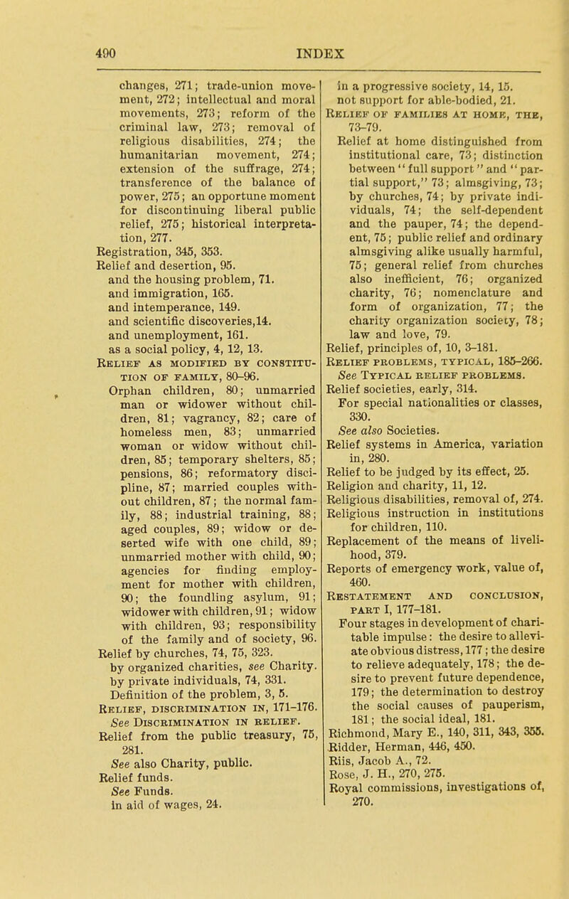 changes, 271; trade-union move- ment, 272; intellectual and moral movements, 273; reform of the criminal law, 273; removal of religious disabilities, 274; the humanitarian movement, 274; extension of the suffrage, 274; transference of the balance of power, 275; an opportune moment for discontinuing liberal public relief, 275; historical interpreta- tion, 277. Registration, 345, 353. Relief and desertion, 95. and the housing problem, 71. and immigration, 165. and intemperance, 149. and scientific discoveries,14. and unemployment, 161. as a social policy, 4,12, 13. Relief as modified by constitu- tion OF FAMILY, 80-96. Orphan children, 80; unmarried man or widower without chil- dren, 81; vagrancy, 82; care of homeless men, 83; unmarried woman or widow without chil- dren, 85; temporary shelters, 85; pensions, 86; reformatory disci- pline, 87; married couples with- out children, 87; the normal fam- ily, 88; industrial training, 88; aged couples, 89; widow or de- serted wife with one child, 89; unmarried mother with child, 90; agencies for finding employ- ment for mother with children, 90; the foundling asylum, 91; widower with children, 91; widow with children, 93; responsibility of the family and of society, 96. Relief by churches, 74, 75, 323. by organized charities, see Charity. by private individuals, 74, 331. Definition of the problem, 3, 5. Relief, discrimination in, 171-176. See Discrimination in relief. Relief from the public treasury, 75, 281. jSee also Charity, public. Relief funds. See Funds, in aid of wages, 24. in a progressive society, 14,15. not support for able-bodied, 21. Relief of families at home, the, 73-79. Relief at home distinguished from institutional care, 73; distinction between  full support and  par- tial support, 73; almsgiving, 73; by churches, 74; by private indi- viduals, 74; the self-dependent and the pauper, 74; the depend- ent, 75; public relief and ordinary almsgiving alike usually harmful, 75; general relief from churches also inefiicient, 76; organized charity, 76; nomenclature and form of organization, 77; the charity organization society, 78; law and love, 79. Relief, principles of, 10, 3-181. Relief problems, typical, 185-266. See Typical relief problems. Relief societies, early, 314. For special nationalities or classes, 330. See also Societies. Relief systems in America, variation in, 280. Relief to be judged by its effect, 25. Religion and charity, 11,12. Religious disabilities, removal of, 274. Religious instruction in institutions for children, 110. Replacement of the means of liveli- hood, 379. Reports of emergency work, value of, 460. Restatement and conclusion, PART I, 177-181. Four stages in development of chari- table impulse: the desire to allevi- ate obvious distress, 177; the desire to relieve adequately, 178; the de- sire to prevent future dependence, 179; the determination to destroy the social causes of pauperism, 181; the social ideal, 181. Richmond, Mary E., 140, 311, 343, 355. Ridder, Herman, 446, 450. Riis, Jacob A., 72. Rose, J. H., 270, 275. Royal commissions, investigations of, 270.