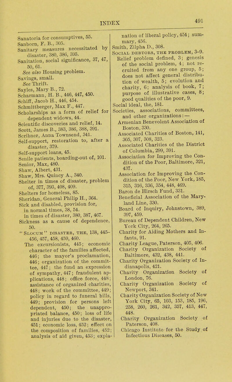 Sanatoria for consumptives, 55. Sanborn, F. B., 305. Sanitary measures necessitated by disaster, 380, 386, 395. Sanitation, social significance, 37, 47, 50, 61. See also Housing problem. Savings, small. See Thrift. Sayles, Mary B., 72. Scharmann, H. B., 446, 447, 450. Schii¥, Jacob H., 446, 454. Schraittberger, Max F., 447. Scholarships as a form of relief for dependent widows, 44. Scientific discoveries and relief, 14. Scott, James B., 383, 386, 388, 391. Scribner, Anna Townsend, 341. Self-support, restoration to, after a disaster, 379. Self-support loans, 45. Senile patients, boarding-out of, 101. Senior, Max, 480. Shaw, Albert, 431. Shaw, Mrs. Quincy A., 340. Shelter in times of disaster, problem of, 377, 393, 408, 409. Shelters for homeless, 85. Sheridan, General Philip H., 364. Sick and disabled, provision for, in normal times, 38, 54. in times of disaster, 380, 387, 467. Sickness as a cause of dependence, 50. Slocum disaster, the, 138, 445- 456, 457, 458, 459, 460. The excursionists, 445; economic character of the families affected, 446; the mayor's proclamation, 446; organization of the commit- tee, 447; the fund an expression of sympathy, 447; fraudulent ap- plications, 448; office force, 448; assistance of organized charities, 448; work of the committee, 449; policy in regard to funeral bills, 449; provision for persons left dependent, 450; the unappro- priated balance, 450; loss of life and injuries due to the disaster, 451; economic loss, 452; effect on the composition of families, 4.52; analysis of aid given, 453; expla-1 nation of liberal policy, 454; sum- mary, 456. Smith, Zilpha D., 308. Social debtors, the problem, 3-9. Relief problem defined, 3; genesis of the social problem, 4; not re- cruited from any one group, 5; does not affect general distribu- tion of wealth, 5; evolution and charity, 6; analy.sis of book, 7; purpose of illustrative cases, 8; good qualities of the poor, 9. Social ideal, the, 181. Societies, associations, committees, and other organizations: — Armenian Benevolent Association of Boston, 330. Associated Charities of Boston, 141, 305, 307, 308, 323. Associated Charities of the District of Columbia, 299, 391. Association for Improving the Con- dition of the Poor, Baltimore, 321, 437. Association for Improving the Con- dition of the Poor, New York, 185, 315, 316, 336, 354, 448, 469. Baron de Hirsch Fund, 331. Beneficial Association of the Mary- land Line, 330. Board of Inquiry, Johnstown, 389, 397, 459. Bureau of Dependent Children, New York City, 264, 265. Charity for Aiding Mothers and In- fants, 91. Charity League, Paterson, 405, 406. Charity Organization Society of Baltimore, 432, 438, 441. Charity Organization Society of In- dianapolis, 421. Charity Organization Society of London, 76. Charity Organization Society of Newport, 341. Charity Organization Society of New York City, 65, 103, 153, 185, 196, 258, 260, 261, 342, 357, 413, 447, 448. Charity Organization Society of Paterson, 408. Chicago Institute for the Study of Infectious Diseases, 50.