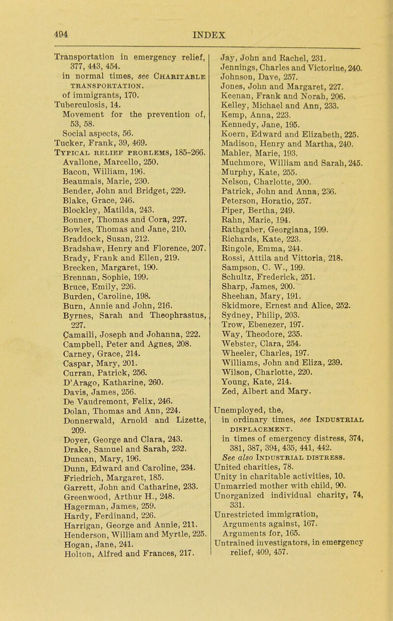 Transportation in emergency relief, 377, 443, 454. in normal times, see Charitable TRANSPORTATION. of immigrants, 170. Tuberculosis, 14. Movement for the prevention of, 53, 58. Social aspects, 56. Tucker, Frank, 39, 469. Typical relief problems, 185-266. Avallone, Marcello, 250. Bacon, William, 196. Beaumais, Marie, 230. Bender, John and Bridget, 229. Blake, Grace, 246. Blockley, Matilda, 243. Bonner, Thomas and Cora, 227. Bowles, Thomas and Jane, 210. Braddock, Susan, 212. Bradshaw, Henry and Florence, 207. Brady, Frank and Ellen, 219. Brecken, Margaret, 190. Brennan, Sophie, 199. Bruce, Emily, 226. Burden, Caroline, 198. Burn, Annie and John, 216. Byrnes, Sarah and Theophrastus, 227. pamaili, Joseph and Johanna, 222. Campbell, Peter and Agnes, 208. Carney, Grace, 214. Caspar, Mary, 201. Curran, Patrick, 256. D'Arago, Katharine, 260. Davis, James, 266. De Vaudremont, Felix, 246. Dolan, Thomas and Ann, 224. Donnerwald, Arnold and Lizette, 209. Doyer, George and Clara, 243. Drake, Samuel and Sarah, 232. Duncan, Mary, 196. Dunn, Edward and Caroline, 234. Friedrich, Margaret, 185. Garrett, John and Catharine, 233. Greenwood, Arthur H., 248. Hagerman, James, 259. Hardy, Ferdinand, 226. Harrigan, George and Annie, 211. Henderson, William and Myrtle, 225. Hogan, Jane, 241. Holton, Alfred and Frances, 217. Jay, John and Rachel, 231. Jennings, Charles and Victorine, 240. Johnson, Dave, 257. Jones, John and Margaret, 227. Keenan, Frank and Norah, 206. Kelley, Michael and Ann, 233. Kemp, Anna, 223. Kennedy, Jane, 195. Koern, Edward and Elizabeth, 225. Madison, Henry and Martha, 240. Mahler, Marie, 193. Muchmore, William and Sarah, 245. Murphy, Kate, 255. Nelson, Charlotte, 200. Patrick, John and Anna, 236. Peterson, Horatio, 257. Piper, Bertha, 249. Rahn, Marie, 194. Rathgaber, Georgiana, 199. Richards, Kate, 223. Ringole, Emma, 244. Rossi, Attila and Vittoria, 218. Sampson, C. W., 199. Schultz, Frederick, 251. Sharp, James, 200. Sheehan, Mary, 191. Skidmore, Ernest a,nd Alice, 252. Sydney, Philip, 203. Trow, Ebenezer, 197. Way, Theodore, 235. Webster, Clara, 254. Wheeler, Charles, 197. Williams, John and Eliza, 239. Wilson, Charlotte, 220. Young, Kate, 214. Zed, Albert and Mary. Unemployed, the, in ordinary times, see Industrial displacement. in times of emergency distress, 374, 381, 387, 394, 435, 441, 442. See also Industrial distress. United charities, 78. Unity in charitable activities, 10. Unmarried mother with child, 90. Unorganized individual charity, 74, 331. Unrestricted immigration, Arguments against, 167. Arguments for, 165. Untrained investigators, in emergency relief, 409, 457.