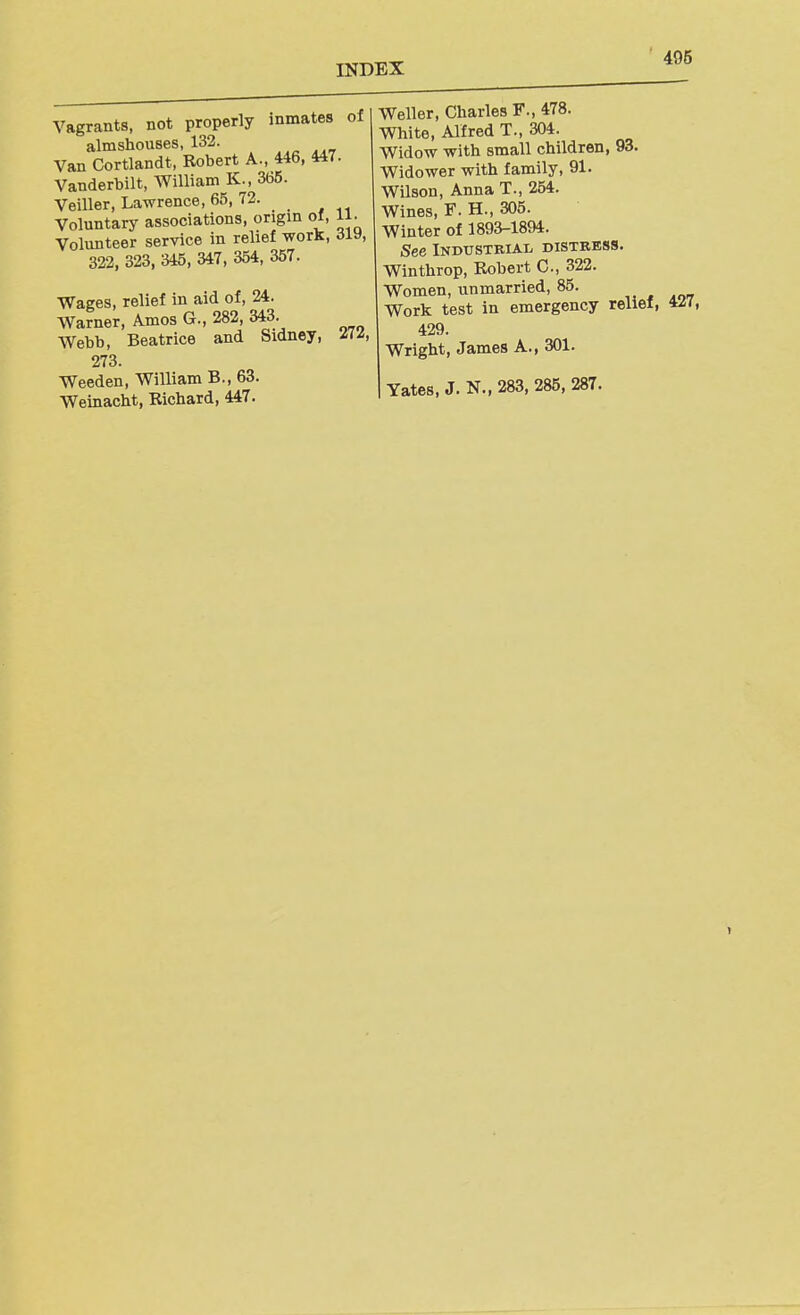 Vagrants, not properly inmates of almshouses, 132. Van Cortlandt, Robert A., 446, 447. Vanderbilt, William K., 365. Veiller, Lawrence, 65, 72. Voluntarj' associations, origin of, li. Volunteer service in relief work, diy, 322, 323, 345, 347, 354, 357. Wages, relief in aid of, 24. Warner, Amos G., 282, 343. Webb, Beatrice and Sidney, £1^, 273. Weeden, William B., 63. Weinacht, Richard, 447. Weller, Charles F., 478. White, Alfred T., 304. Widow with small children, 93. Widower with family, 91. Wilson, Anna T., 254. Wines, F. H., 305. Winter of 1893-1894. See Industrial distress. Winthrop, Robert C, 322. Women, unmarried, 85. Work test in emergency relief, 4^7, 429. Wright, James A., 301. Yates, J. N., 283, 285, 287. 1