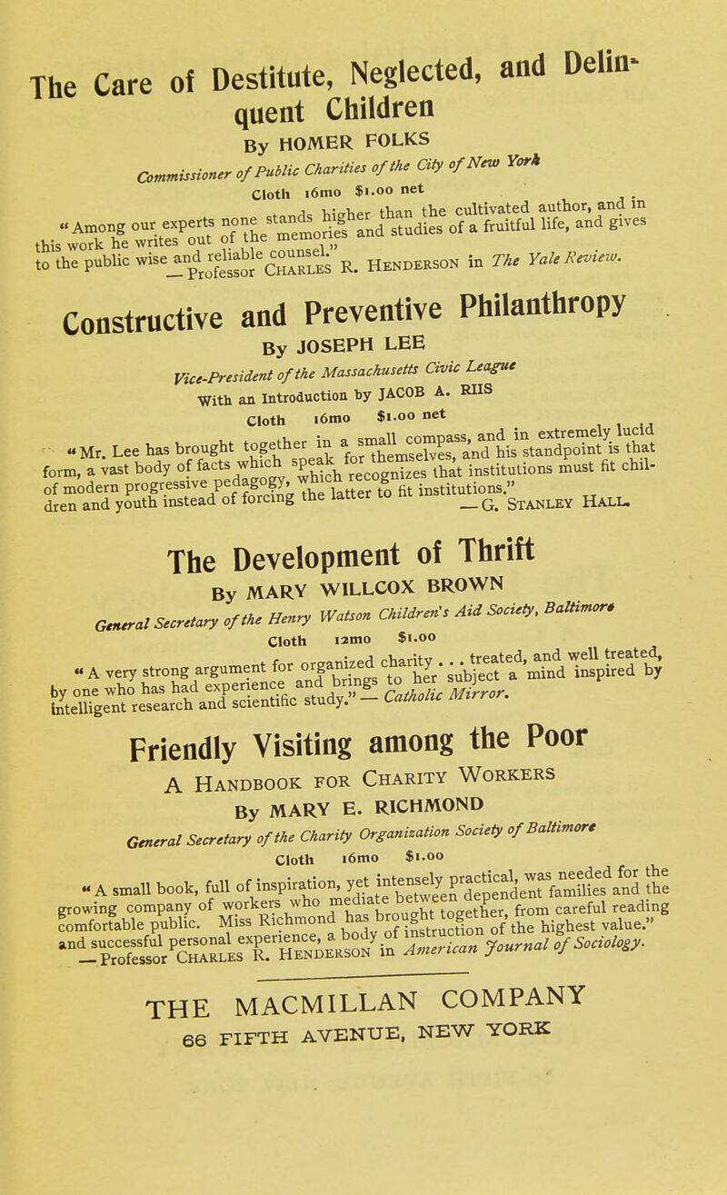 The Care of Destitute, Neglected, and Delin- quent Children By HOMER FOLKS commissioner of Public Charities of the City of New York Cloth i6mo $1.00 net , •, . higher than the cultivated author, and in o7 *ert& st.aies or . «M Me. and g.ve, ,„ ihe public »«=_i°p^jS°cZ°RSs K. HENDERSON in n, VaUK^.«- Constructive and Preventive Philanthropy By JOSEPH LEE Vice-President of the Massachusetts Civic Lea^e With an Introduction by JACOB A. RIIS Cloth i6mo $1.00 net .Mr. Lee has brought together in a si^^^^^^^^^^ form, a vast body of facts which speak for ^^^^^^^^^^^^^ ,^.,,,^,.0.. must fit chil- of modern progressive pedagogy, ^^^l^^^ ^ institutions. dren and youth instead of forcing the latter to m i _ Stanley Hall. The Development of Thrift By MARY WILLCOX BROWN Gerural Secretary of the Henry Watson Children's Aid Society, BalHmor. Cloth i2mo $1.00 « A very strong argument chanty -^^^f^^^.tl^T'^ by one who has had experience and br ngs to ner } Intelligent research and scientific study. - Catholic Mirror. Friendly Visiting among the Poor A Handbook for Charity Workers By MARY E. RICHMOND General Secretary of the Charity Organization Society of Baltimore Cloth i6mo $1.00 « A small book, full of inspiration. jnt-^ly P-^^^^^^^ Z growing company of workers who .^f^^^^^^^^^^'S^'^^^^^^^^ careful reading comfortable public. Miss Richmond .^a J>rought togetne . ^^^^^ THE MACMILLAN COMPANY 66 FIFTH AVENUE, NEW YORK