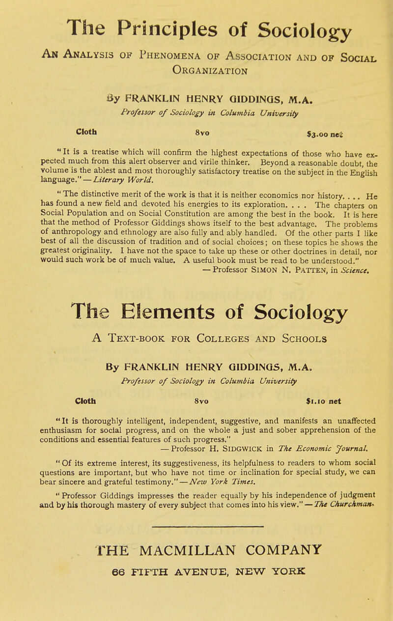 The Principles of Sociology An Analysis of Thenomena of Association and of Social Organization By FRANKLIN HENRY QIDDINQS, M.A. Professor of Sociology in Columbia University Cloth 8vo $3.00 nei  It is a treatise which will confirm the highest expectations of those who have ex- pected much from this alert observer and virile thinker. Beyond a reasonable doubt, the volume is the ablest and most thoroughly satisfactory treatise on the subject in the English language. — Literary World.  The distinctive merit of the work is that it is neither economics nor history, ... He has found a new field and devoted his energies to its exploration. . . . The chapters on Social Population and on Social Constitution are among the best in the book. It is here that the method of Professor Giddings shows itself to the best advantage. The problems of anthropology and ethnology are also fully and ably handled. Of the other parts I like best of all the discussion of tradition and of social choices; on these topics he shows the greatest originality. I have not the space to take up these or other doctrines m detail, nor would such work be of much value. A useful book must be read to be understood. — Professor Simon N. Patten, in Science. The Elements of Sociology A Text-book for Colleges and Schools By FRANKLIN HENRY QIDDINQS, M.A. Professor of Sociology in Columbia University Cloth 8vo $i.io net It is thoroughly intelligent, independent, suggestive, and manifests an unaffected enthusiasm for social progress, and on the whole a just and sober apprehension of the conditions and essential features of such progress. — Professor H. SiDGWICK in The Economic Journal.  Of its extreme interest, its suggestiveness, its helpfulness to readers to whom social questions are important, but who have not time or inclination for special study, we can bear sincere and grateful testimony. — New York Times.  Professor Giddings impresses the reader equally by his independence of judgment and by his thorough mastery of every subject that comes into his view. — The Churchman^ THE MACMILLAN COMPANY