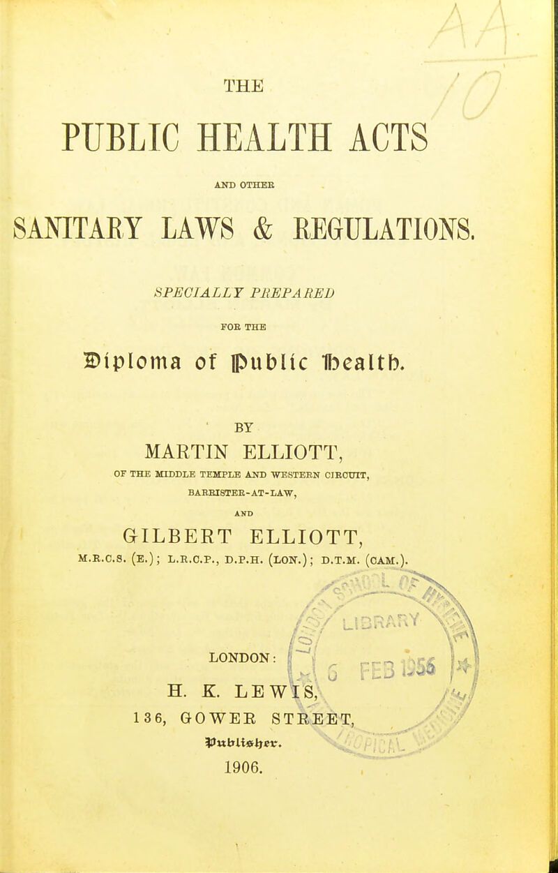 THE A PUBLIC HEALTH ACTS AND OTHEE SANITARY LAWS & REGULATIONS. SPECIALLY PEEP A RED FOE THE Diploma of public Bealtb. BY MARTIN ELLIOTT, OF THE MIDDLE TEMPLE AND WBSTEBN CIEOUIT, BAEEISTEE - AT - LAW, AHD GILBERT ELLIOTT, M.E.C.S. (E.); L.R.O.P., D.P.H. (LON.); D.T.M. (oAM.). LONDON: ,J, 5 FEB 1^S6 k H. K LEWIS, 136, GOWER STREET, 1906.