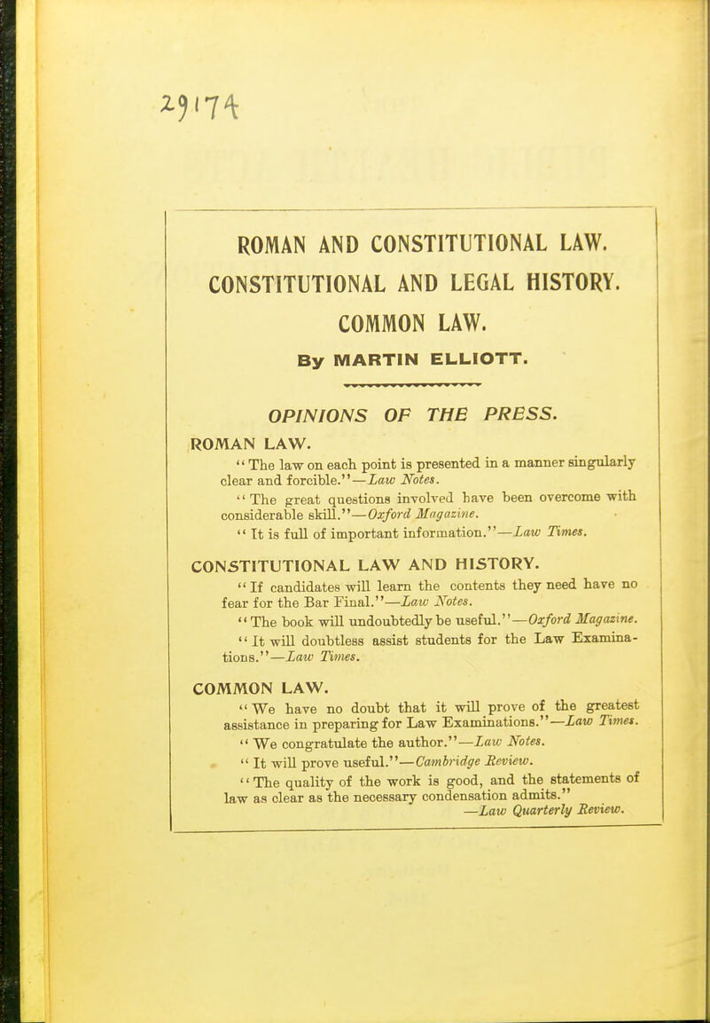 ROMAN AND CONSTITUTIONAL LAW. CONSTITUTIONAL AND LEGAL HISTORY. COMMON LAW. By MARTIN ELLIOTT. OPINIONS OF THE PRESS. ROMAN LAW.  The law on each point is presented in a manner singularly clear and forcible.—Xatc Notes. The great questions involved have been overcome with considerable sldll.—Oxford Magazine.  It is full of important information.—Zow Times. CONSTITUTIONAL LAW AND HISTORY. If candidates will learn the contents they need have no fear for the Bar Final.—Laiv Notes. The book will undoubtedly be naef vl.—Oxford Magazine. It will doubtless assist students for the Law Examina- tions.—Law Times. COMMON LAW.  We have no doubt that it wOl prove of the greatest assistance in preparing for Law Examinations.—Law Times.  We congratulate the author.—Law Notes.  It will prove useivl.''—Cambridge Review. '' The quality of the work is good, and the statements of law as clear as the necessary condensation admits. —Law Quarterly Review.