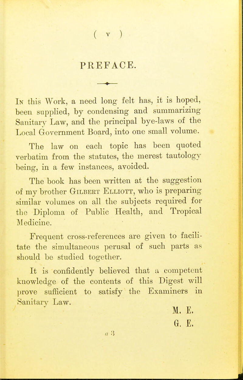( y ) PREFACE. In this Work, a need long felt has, it is hoped, been supplied, by condensing and summarizing Sanitary Law, and the principal bye-laws of the Local Government Board, into one small volume. The law on each topic has been quoted verbatim from the statutes, the merest tautology being, in a few instances, avoided. The book has been written at the suggestion of my brother Gilbert Elliott, who is preparing similar volumes on all the subjects required for the Diploma of Public Health, and Tropical Medicine. Frequent cross-references are given to facili- tate the simultaneous perusal of such parts as should be studied together. It is confidently believed that a competent knowledge of the contents of this Digest will l)rove sufficient to satisfy the Examiners in Sanitary Law. M. E. G. E.