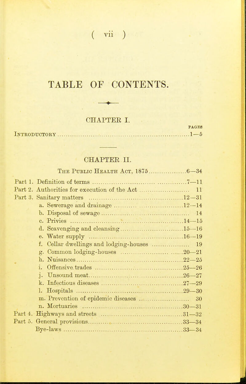 TABLE OF CONTENTS. CHAPTEE I. PAGEB Introdxtctory 1—6 CHAPTEE II. The Public Health Act, 1875 6—34 Part 1. Definition of terms 7—11 Part 2. Authorities for execution of the Act 11 Parts. Sanitary matters 12—31 a. Sewerage and drainage 12—14 b. Disposal of sewage 14 c. Privies 14—15 d. Scavenging and cleansing 15—16 e. Water supply 16—19 f. Cellar dwellings and lodging-houses 19 g. Common lodging-houses 20—21 h. Nuisances 22—25 i. Offensive, trades 25—26 j. Unsound meat ; 26—27 k. Infectious diseases 27—29 1. Hospitals 29—30 m. Prevention of epidemic diseases 30 n. Mortuaries 30—31 Pai-t 4. Highways and streets 31—32 Part 0. General provisions , 33—34 Bye-laws 33—34
