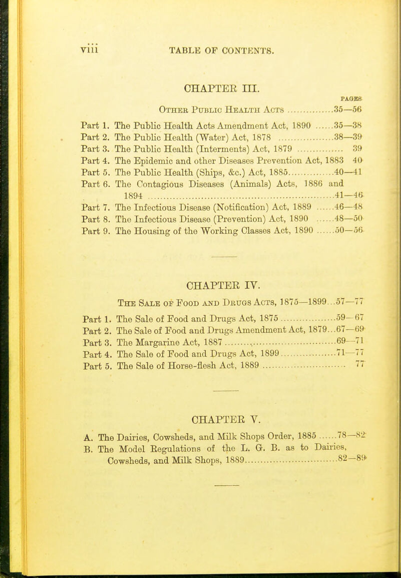 CHAPTER III. PA.OBS Other Public Health Acts 35—56 Part 1. The Public Hoalth Acts Ame^dInent Act, 1890 35—3K Part 2. The Public Health (Water) Act, 1878 38—39 Part 3. The Public Health (Interments) Act, 1879 39 Part 4. The Epidemic and other Diseases Prevention Act, 1883 40 Part 5. The Public Health (Ships, &c.) Act, 1885 40—41 Part 6. The Contagious Diseases (Animals) Acts, 1886 and 1894 41—46 Part 7. The Infectious Disease (Notification) Act, 1889 46—48 Part 8. The Infectious Disease (Prevention) Act, 1890 48—50 Part 9. The Housing of the Working Classes Act, 1890 50—56 CHAPTEE IV. The Sale of Food and Drugs Acts, 1875-1899...57—77 Part 1. The Sale of Food and Drugs Act, 1875 59—67 Part 2. The Sale of Food and Drugs Amendment Act, 1879...67—69 Part 3. The Margarine Act, 1887 , 69—71 Part 4. The Sale of Food and Drugs Act, 1899 71—77 Part 5. The Sale of Horse-flesh Act, 1889 77 CHAPTER V. A. The Dairies, Cowsheds, and Milk Shops Order, 1885 78—S2 B. The Model Eegulations of the L. G. B. as to Daii-ies, Cowsheds, and Milk Shops, 1889 82-89'
