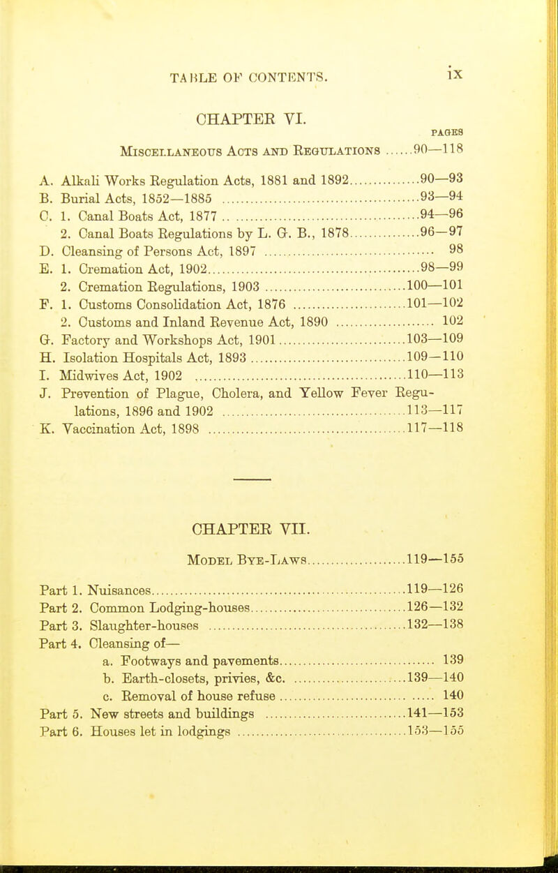 CHAPTER VI. PAOES Miscellaneous Acts and Eegtjlations 90—118 A. Alkali Works Regulation Acts, 1881 and 1892 90—93 B. Burial Acts, 1852—1885 93—94 C. 1. Canal Boats Act, 1877 94—96 2. Canal Boats Regulations by L. G. B., 1878 96—97 D. Cleansing of Persons Act, 1897 98 E. 1. Cremation Act, 1902 98—99 2. Cremation Regulations, 1903 100—101 F. 1. Customs Consolidation Act, 1876 101—102 2. Customs and Inland Revenue Act, 1890 102 G. Factory and Workshops Act, 1901 103—109 H. Isolation Hospitals Act, 1893 109-110 I. Midwives Act, 1902 110—113 J. Prevention of Plague, Cholera, and Yellow Fever Regu- lations, 1896 and 1902 113—117 K. Vaccination Act, 1898 117—118 OHAPTEE VII. Model Bye-Laws 119—155 Part 1. Nuisances 119—126 Part 2. Common Lodging-houses 126—132 Parts. Slaughter-houses 132—138 Part 4. Cleansing of— a. Footways and pavements 139 b. Earth-closets, privies, &c 139—140 c. Removal of house refuse 140 Part 5. New streets and buildings 141—153 Part 6. Houses let in lodgings 153—155