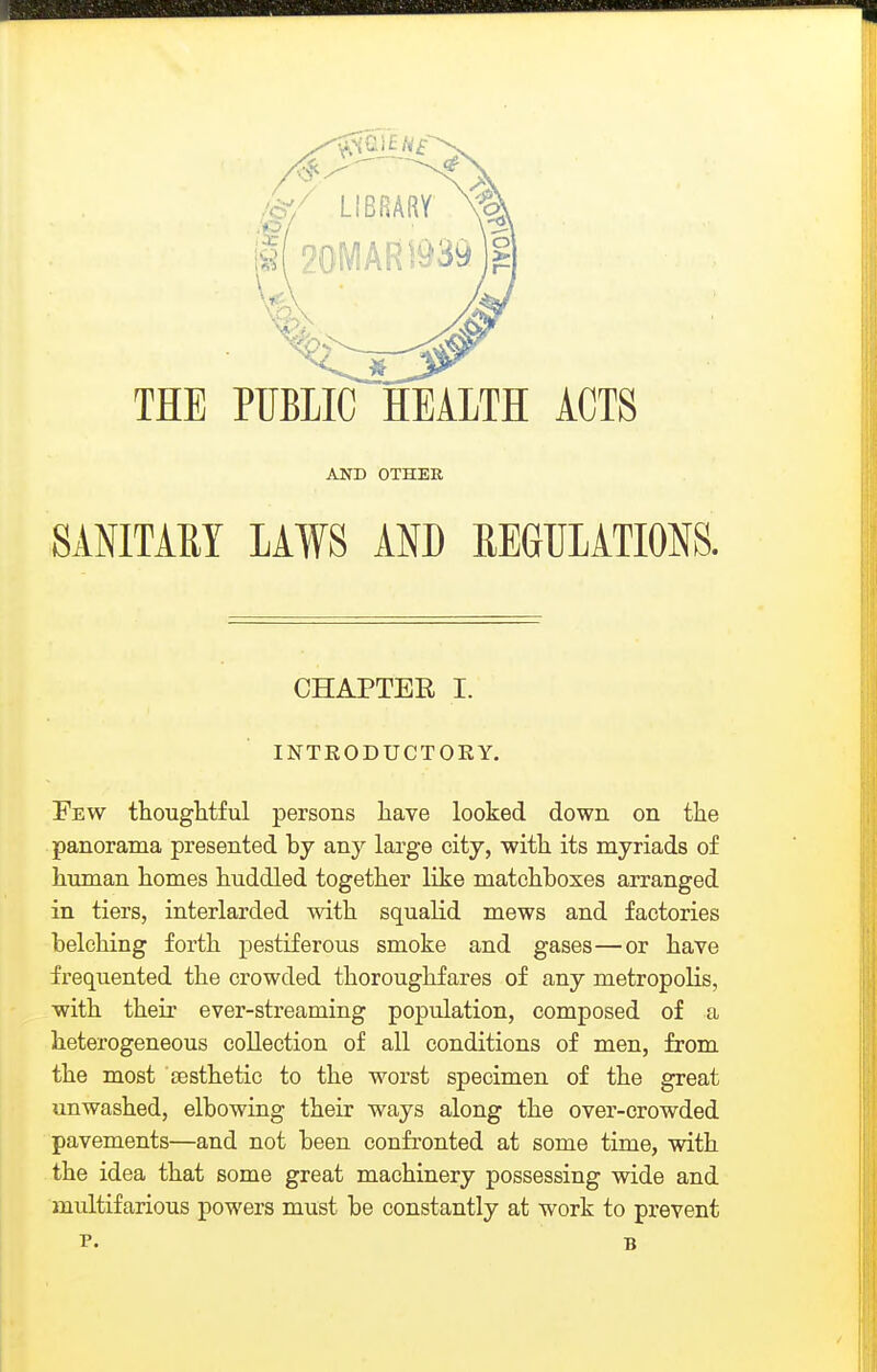 THE PUBLIC HEALTH ACTS AND OTHER SANITAEY LAWS AND REGUIATMS. CHAPTER I. INTRODUCTORY. Few thougtitful persons have looked down on the panorama presented by any large city, with its myriads of human homes huddled together like matchboxes arranged in tiers, interlarded with squalid mews and factories belching forth pestiferous smoke and gases—or have frequented the crowded thoroughfares of any metropolis, with their ever-streaming population, composed of a heterogeneous collection of all conditions of men, from the most aesthetic to the worst specimen of the great unwashed, elbowing their ways along the over-crowded pavements—and not been confronted at some time, with the idea that some great machinery possessing wide and multifarious powers must be constantly at work to prevent P. B