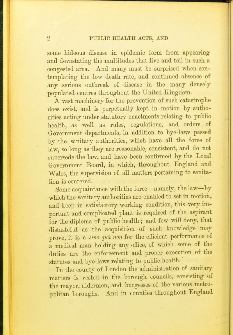 some hideous disease in epidemic form from appearing- and devastating the multitudes that live and toil in such a congested area. And many must be surprised when con- templating the low death rate, and continued absence of any serious outbreak of disease in the many densely populated centres throughout the United Kingdom. A vast machinery for the prevention of such catastrophe does exist, and is perpetually kept in motion by autho- rities acting under statutory enactments relating to public health, as well as rules, regulations, and orders of Grovernment departments, in addition to bye-laws passed by the sanitary authorities, which have aU the force of law, so long as they are reasonable, consistent, and do not supersede the law, and have been confirmed by the Local Government Board, in which, throughout England and Wales, the supervision of all matters pertaining to sanita- tion is centered. Some acquaintance with the force—namely, the law—by which the sanitary authorities are enabled to set in motion, and keep in satisfactory working condition, this very im- portant and complicated plant is required of the aspirant for the diploma of public health; and few vdll deny, that distasteful as the acquisition of such knowledge may prove, it is a sine qua non for the efficient performance of a medical man holding any office, of which some of the duties are the enforcement and proper execution of the statutes and bye-laws relating to public health. In the county of London the administration of sanitary matters is vested in the borough councils, consisting of the mayor, aldermen, and bm-gesses of the various metro- politan boroughs. And in counties throughout England