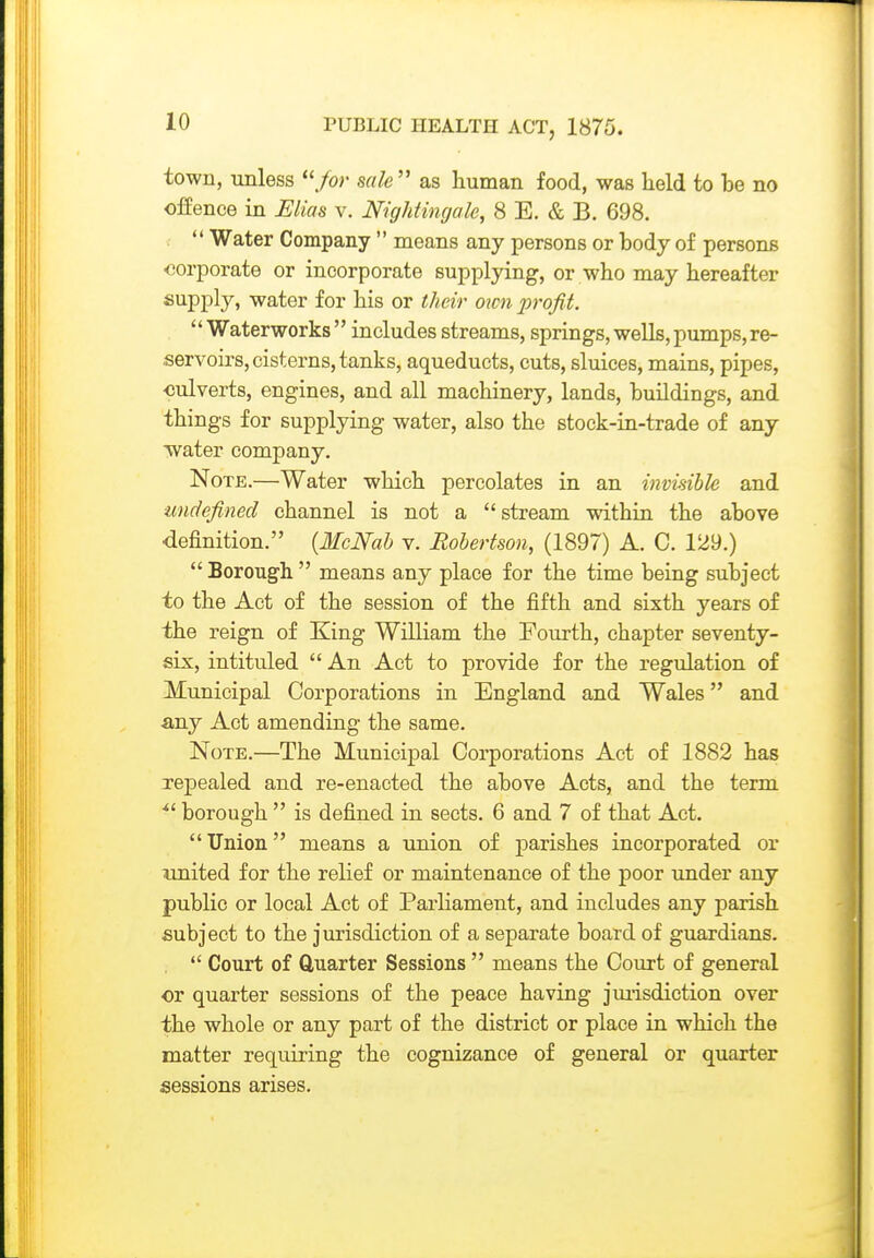 town, unless /or sale''' as human food, was held to he no offence in Elias v. Nightingale, 8 E. & B. 698.  Water Company  means any persons or hody of persons corporate or incorporate supplying, or who may hereafter supply, water for his or their own pi'ofit.  Waterworks  includes streams, springs, wells, pumps, re- servoirs, cisterns, tanks, aqueducts, cuts, sluices, mains, pipes, ■culverts, engines, and all machinery, lands, huildings, and things for supplying water, also the stock-in-trade of any •water company. Note.—Water which percolates in an invisible and undefined channel is not a stream within the ahove definition. {McNab v. Robertson, (1897) A. C. 129.)  Borough  means any place for the time being subject to the Act of the session of the fifth and sixth years of the reign of King William the Fourth, chapter seventy- six, intituled  An Act to provide for the regulation of Municipal Corporations in England and Wales and •any Act amending the same. Note.—The Municipal Corporations Act of 1882 has repealed and re-enacted the above Acts, and the term borough  is defined in sects. 6 and 7 of that Act. Union means a union of parishes incorporated or imited for the relief or maintenance of the poor under any public or local Act of Parliament, and includes any parish subject to the jurisdiction of a separate board of guardians.  Court of Quarter Sessions  means the Court of general or quarter sessions of the peace having jmisdiction over the whole or any part of the district or place in which the matter requiring the cognizance of general or quarter sessions arises.