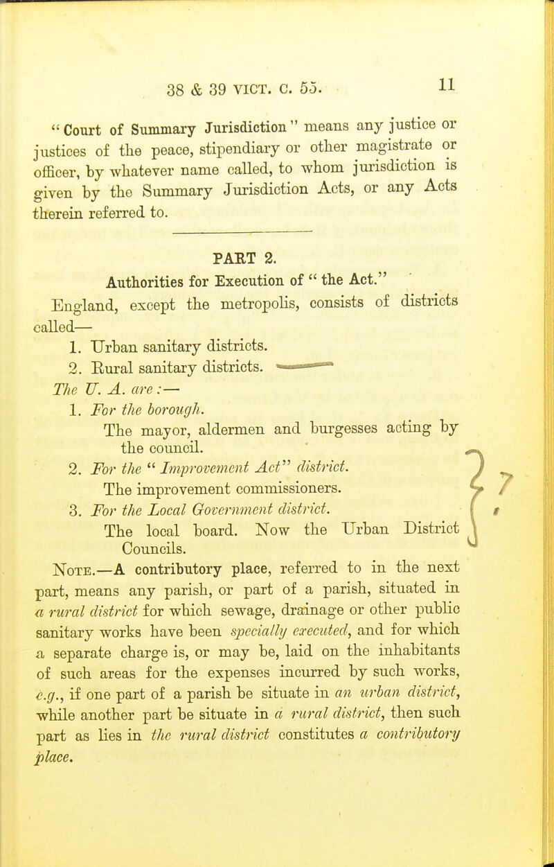 Court of Summary Jurisdiction  means any justice or justices of the peace, stipendiary or other magistrate or officer, by whatever name called, to whom jurisdiction is given by the Summary Jurisdiction Acts, or any Acts therein referred to. PART 2. Authorities for Execution of  the Act. England, except the metropolis, consists of districts called— 1. Urban sanitary districts. 2. Eural sanitary districts. ' The U. A. are:— 1. For the borough. The mayor, aldermen and burgesses acting by the council. 2. For the  Improvement Act district. The improvement commissioners. 3. For the Local Government district. The local board. Now the Urban District Councils. Note.—A contributory place, referred to in the next part, means any parish, or part of a parish, situated in a rural district for which sewage, drainage or other public sanitary works have been speciaili/ executed, and for which a separate charge is, or may be, laid on the inhabitants of such areas for the expenses incurred by such works, if one part of a parish be situate in an urban district, while another part be situate in a rural district, then such part as lies in the rural district constitutes a contributory place.