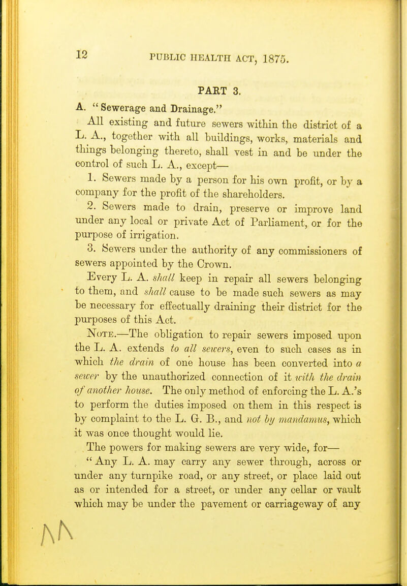 PART 3. A,  Sewerage and Drainage. All existing and future sewers within the district of a L. A., together with all huildings, works, materials and things helonging thereto, shall vest in and be under the control of such L. A., except— 1. Sewers made by a person for his own profit, or by a company for the profit of the shareholders. 2. Sewers made to drain, preserve or improve land under any local or private Act of Parliament, or for the purpose of irrigation. 3. Sewers under the authority of any commissioners of sewers appointed by the Crown. Every L. A. shall keep in repair all sewers belonging • to them, and shall cause to be made such sewers as may be necessary for effectually draining their district for the purposes of this Act. Note.—The obligation to repair sewers imposed upon the L. A. extends to all servers, even to such cases as in which the drain of one house has been converted into a seicer by the unauthorized connection of it uith the drain of another house. The only method of enforcing the L. A.'s to perform the duties imposed on them in this respect is by complaint to the L. G. B., and not by mandamus^ which it was once thought would lie. The powers for making sewers are very wide, for—  Any L. A. may carry any sewer through, across or under any turnpike road, or any street, or place laid out as or intended for a street, or under any cellar or vault which may be under the pavement or carriageway of any AN