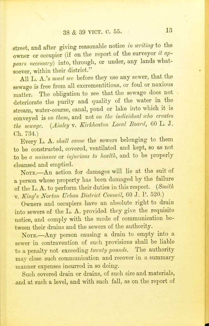 street, and after giving reasonable notice in icriting to the owner or occupier (if on the report of the surveyor it ap- pears necessan/) into, through, or under, any lands what- soever, within their district. All L. A.'s must see before they use any sewer, that the sewage is free from all escrementitious, or foul or noxious matter. The obligation to see that the sewage does not deteriorate the purity and quality of the water in the stream, water-course, canal, pond or lake into which it is conveyed is on them, and not on the individual who creates the sewage. {Ainley v. Kirkheaton Local Board, 60 L. J. Ch. 734.) Every L. A. shall cause the sewers belonging to them to be constructed, covered, ventilated and kept, so as not to be a nuisance or injurious to health, and to be properly cleansed and emptied. jsq-QTE.—An action for damages will lie at the suit of a person whose property has been damaged by the failure of the L. A. to perform their duties in this respect. {Smith V. King's Norton Urban District Council, 60 J. P. 520.) Owners and occupiers have an absolute right to drain into sewers of the L. A. provided they give the requisite notice, and comply with the mode of communication be- tween their drains and the sewers of the authority. ]SloTE.—Any person causing a drain to empty into a sewer in contravention of such provisions shall be liable to a penalty not exceeding twenty pounds. The authority may close such communication and recover in a summary manner expenses incurred in so doing. Such covered di-ain or drains, of such size and materials, and at such a level, and with such fall, as on the report of