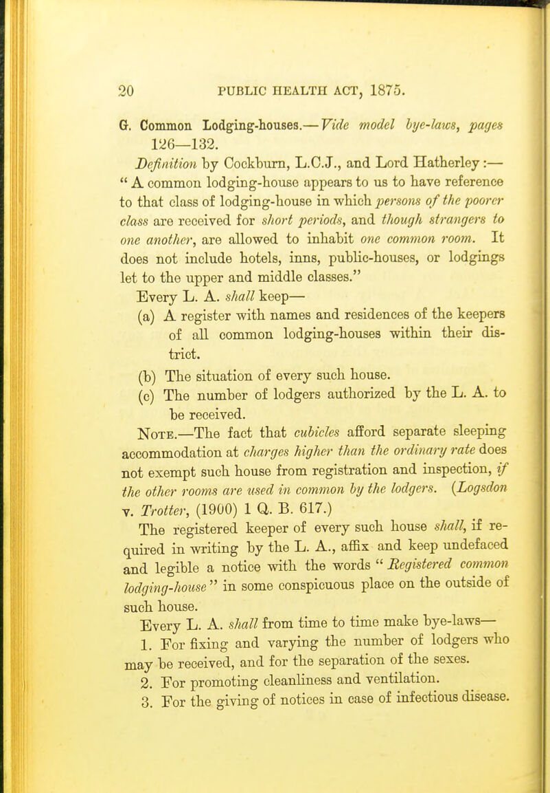 G. Common Lodging-houses.— Vide model bije-laws, pages 126—132. Definition by Cockburn, L.C.J., and Lord Hatherley:—  A common lodging-house appears to us to have reference to that class of lodging-house in which jjersons of the poorer class are received for short periods, and though strangers to one another, are allowed to inhabit one common room. It does not include hotels, inns, public-houses, or lodgings let to the upper and middle classes. Every L. A. shall keep— (a) A register with names and residences of the keepers of all common lodging-houses within their dis- trict. (b) The situation of every such house. (c) The number of lodgers authorized by the L. A. to be received. ]tq'oTE.—The fact that cubicles afford separate sleeping accommodation at charges higher than the ordinary rate does not exempt such house from registration and inspection, if the other rooms are used in common by the lodgers. {Logsdon V. Trotter, (1900) 1 Q. B. 617.) The registered keeper of every such house sImII, if re- quired in writing by the L. A., affix and keep undefaced and legible a notice with the words  Registered common lodging-house  in some conspicuous place on the outside of such house. Every L. A. shall from time to time make bye-laws— 1. For fixing and varying the number of lodgers who may be received, and for the separation of the sexes. 2. Eor promoting cleanliness and ventilation. 3. For the giving of notices in ease of infectious disease.