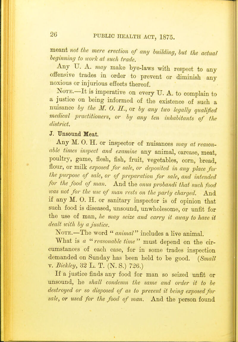 meant not the mere erection of any building, but the actual beginning to tvork at such trade. Any U. A. maf/ make bye-laws with respect to any ofPensive trades in order to prevent or diminish any noxious or injurious effects thereof. NoTJ5.—It is imperative on every U. A. to complain to a justice on being informed of the existence of such a nuisance b?/ the M. 0. iZ., or by any two legally qualified medical ^practitioners, or by any ten inhabitants of the district. J. TTnsound Meat. Any M. 0. H. or inspector of nuisances may at reason- able times inspect and examine any animal, carcase, meat, poultry, game, flesh, fish, fruit, vegetables, com, bread, flour, or milk exposed for sale, or deposited in any place for the purpose of sale, or of jjreparation for sale, and intended for the food of man. And the onus probandi that such food icas not for the use of man rests on the party charged. And if any M. 0. H. or sanitary inspector is of opinion that such food is diseased, unsound, unwholesome, or unfit for the use of man, he may seize and carry it away to have it dealt with by a justice. Note.—The word  animal includes a live animal. What is a  reasonable time  must depend on the cir- cumstances of each case, for in some trades inspection demanded on Sunday has been held to be good. {Small Y. Bickley, '62 L. T. (N. S.) 726.) If a justice finds any food for man so seized unfit or unsound, he shall condemn the same and order it to be destroyed or so disposed of as to prevent it being exposed for sale, or used for the food of man. And the person foimd