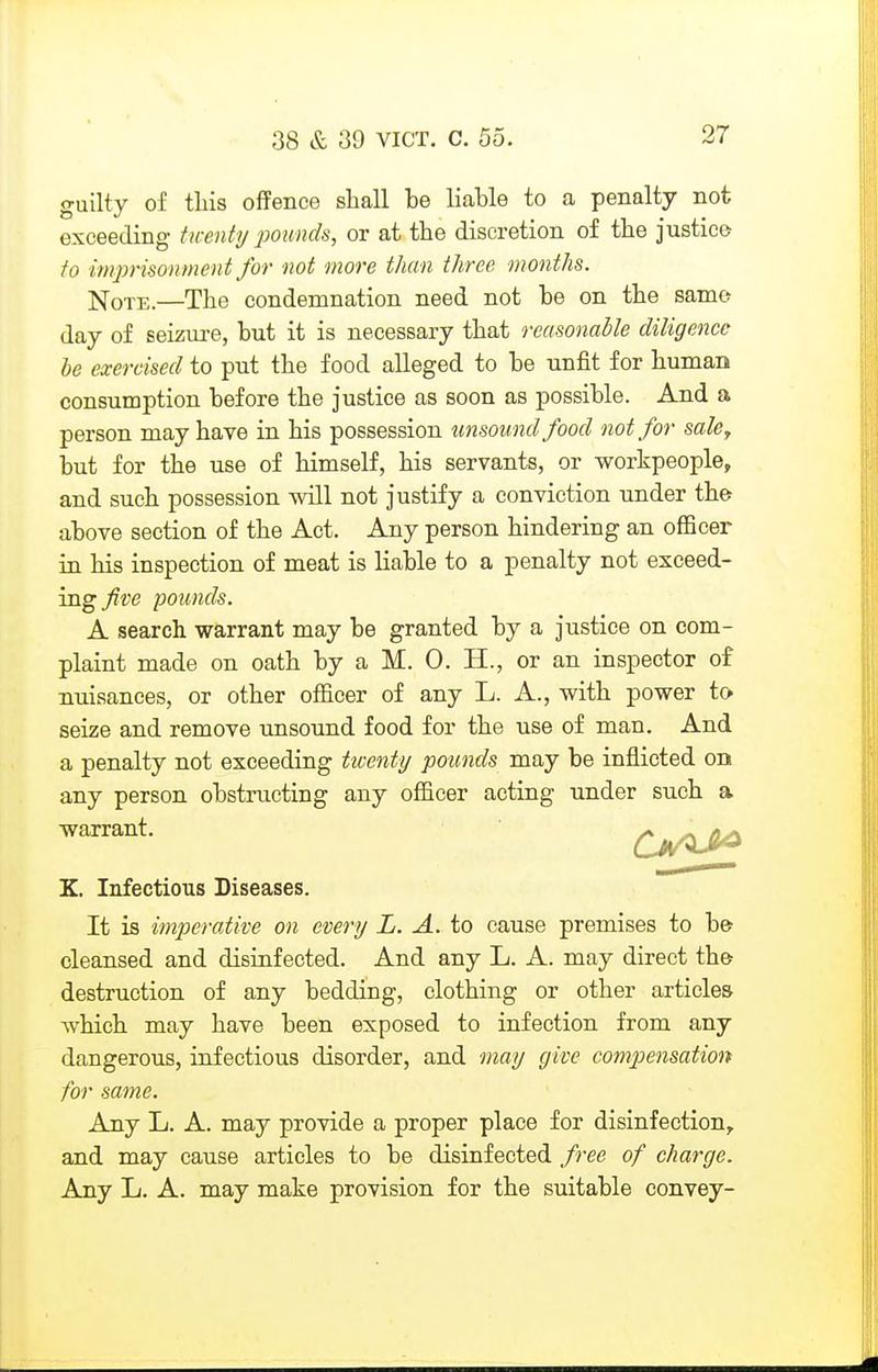 guilty of tins offence shall be liable to a penalty not exceeding twenty 'pounds, or at the discretion of the justice to imprisonment for not more than three months. ^oi-B.—The condemnation need not be on the samo day of seizure, but it is necessary that reasonable diligence be exercised to put the food alleged to be unfit for human consumption before the justice as soon as possible. And a person may have in his possession unsound food not for sale^ but for the use of himself, his servants, or workpeople, and such possession will not justify a conviction under th& above section of the Act. Any person hindering an oflBcer in his inspection of meat is liable to a penalty not exceed- ing five pounds. A search warrant may be granted by a justice on com- plaint made on oath by a M. 0. H., or an inspector o£ nuisances, or other officer of any L. A., with power to seize and remove unsound food for the use of man. And a penalty not exceeding twenty pounds may be inflicted on any person obstructing any officer acting under such a warrant. Qj/^^ K. Infectious Diseases. It is imperative on every L. A. to cause premises to be cleansed and disinfected. And any L. A. may direct the destruction of any bedding, clothing or other articles which may have been exposed to infection from any dangerous, infectious disorder, and may give compensation for same. Any L. A. may provide a proper place for disinfection^ and may cause articles to be disinfected free of charge. Any L. A. may make provision for the suitable convey-