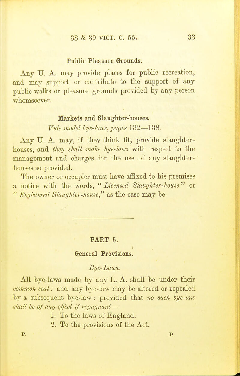 Public Pleasure Grounds. Any U. A. may provide places for public recreation, and may support or contribute to the support of any public walks or pleasure grounds provided by any person whomsoever. Markets and Slaughter-houses. Vide model bi/e-laws, pages 132—138. Any U. A. may, if they think fit, provide slaughter- houses, and theij shall make bye-laws with respect to the management and charges for the use of any slaughter- houses so provided. The owner or occupier must have affixed to his premises a notice with the words,  Licensed Slaughter-house  or *' Registered Slaughter-house as the case may be. PAET 5. General Provisions. Bye-Laws. All bye-laws made by any L, A. shall be under their common seal: and any bye-law may be altered or repealed by a subsequent bye-law : provided that no such bye-law tihall be of any effect if repugnant— 1. To the laws of England. 2. To the provisions of the Act. p. D