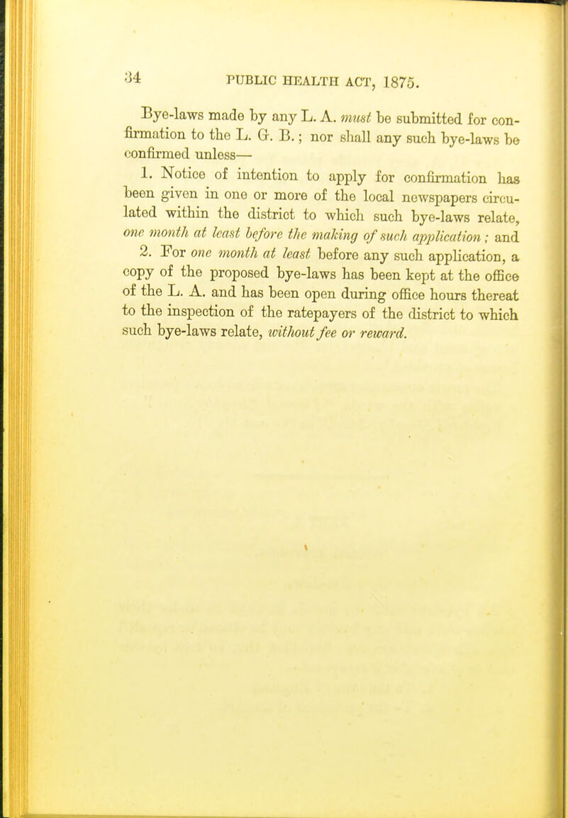 Bye-laws made by any L. A. must be submitted for con- firmation to the L. G-. B.; nor shall any such bye-laws be confirmed unless— 1. Notice of intention to apply for confirmation has been given in one or more of the local newspapers circu- lated within the district to which such bye-laws relate, one month at least before the making of such application; and 2. For one month at least before any such application, a copy of the proposed bye-laws has been kept at the office of the L. A. and has been open during office hours thereat to the inspection of the ratepayers of the district to which such bye-laws relate, xoitlioutfee or reward.