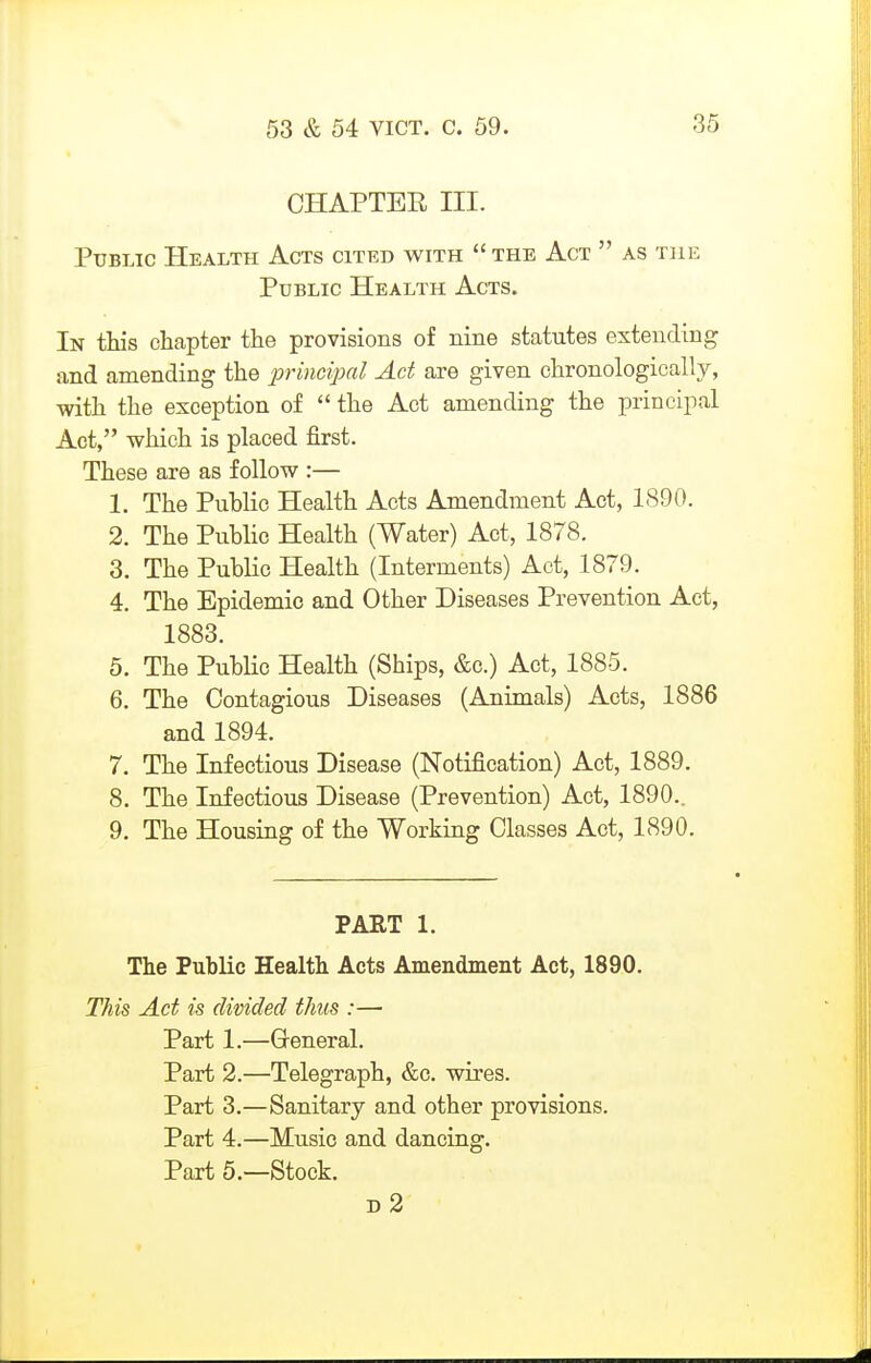 CHAPTER III. Public Health Acts cited with  the Act  as the Public Health Acts. In this chapter the provisions of nine statutes extending and amending the principal Act are given chronologically, with the exception of  the Act amending the principal Act, which is placed first. These are as follow :— 1. The Public Health Acts Amendment Act, 1890. 2. The Public Health (Water) Act, 1878. 3. The Public Health (Interments) Act, 1879. 4. The Epidemic and Other Diseases Prevention Act, 1883. 5. The Public Health (Ships, &c.) Act, 1885. 6. The Contagious Diseases (Animals) Acts, 1886 and 1894. 7. The Infectious Disease (Notification) Act, 1889. 8. The Infectious Disease (Prevention) Act, 1890.. 9. The Housing of the Working Classes Act, 1890. PART 1. The Public Health Acts Amendment Act, 1890. This Act is divided thus :— Part 1.—Greneral. Part 2.—Telegraph, &c. wires. Part 3.—Sanitary and other provisions. Part 4.—Music and dancing. Part 5.—Stock. d2