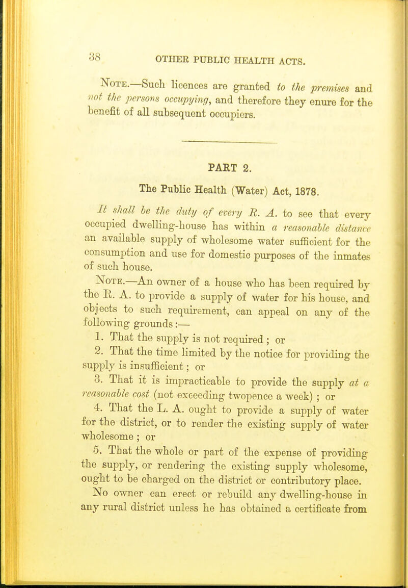 Note.—Sucli licences are granted io the premises and not the persoiis occupying, and therefore they enure for the benefit of all subsequent occupiers. PART 2. The Public Health (Water) Act, 1878. It shall he the duty of every R. A. to see that every occupied dwelling-house has within a reasonable distance an available supply of wholesome water sufficient for the consumption and use for domestic purposes of the inmates of such house. Note.—An owner of a house who has been required by the E. A. to provide a supply of water for his house, and objects to such requirement, can appeal on any of the following grounds:— 1. That the supply is not required ; or 2. That the time limited by the notice for providing the supply is insufficient; or 3. That it is impracticable to provide the supply at a reasonable cost (not exceeding twopence a week) ; or 4. That the L. A. ought to provide a supply of water for the district, or to render the existing supply of water wholesome ; or 5. That the whole or part of the expense of providing the supply, or rendering the existing supply wholesome, ought to be charged on the district or contributory place. No owner can erect or rebuild any dwelling-house in any rural district unless he has obtained a certificate from