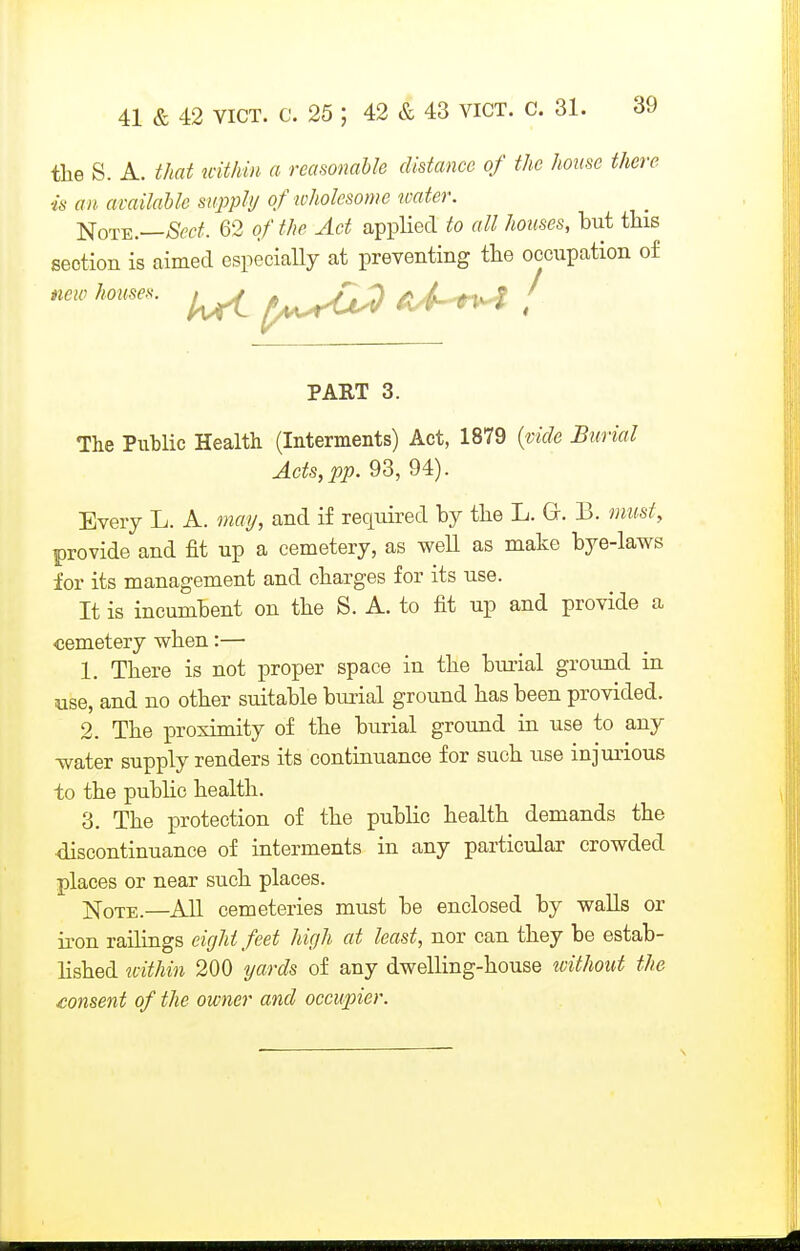 the S. A. that uithm a reasonable distance of the homo there is an available supply of wholesome water. Note.—>Scc^. 62 of the Act applied to all houses, but tbis section is aimed especially at preventing tbe occupation of new houses. ^ ^J,^^^^ ^J-^ / PART 3. The Public Health (Interments) Act, 1879 {vide Burial Acts, pp. 93, 94). Every L. A. may, and if required by the L. Gr. B. must, provide and fit up a cemetery, as well as make bye-laws for its management and charges for its use. It is incumbent on the S. A. to fit up and provide a cemetery when:— 1. There is not proper space in the bui-ial ground in use, and no other suitable burial ground has been provided. 2. The proximity of the burial ground in use to any water supply renders its continuance for such use injurious to the public health. 3. The protection of the public health demands the discontinuance of interments in any particular crowded places or near such places. jq-QTE.—All cemeteries must be enclosed by walls or iron railings eight feet high at least, nor can they be estab- lished tcithin 200 yards of any dwelling-house without the £onsent of the owner and occupier.