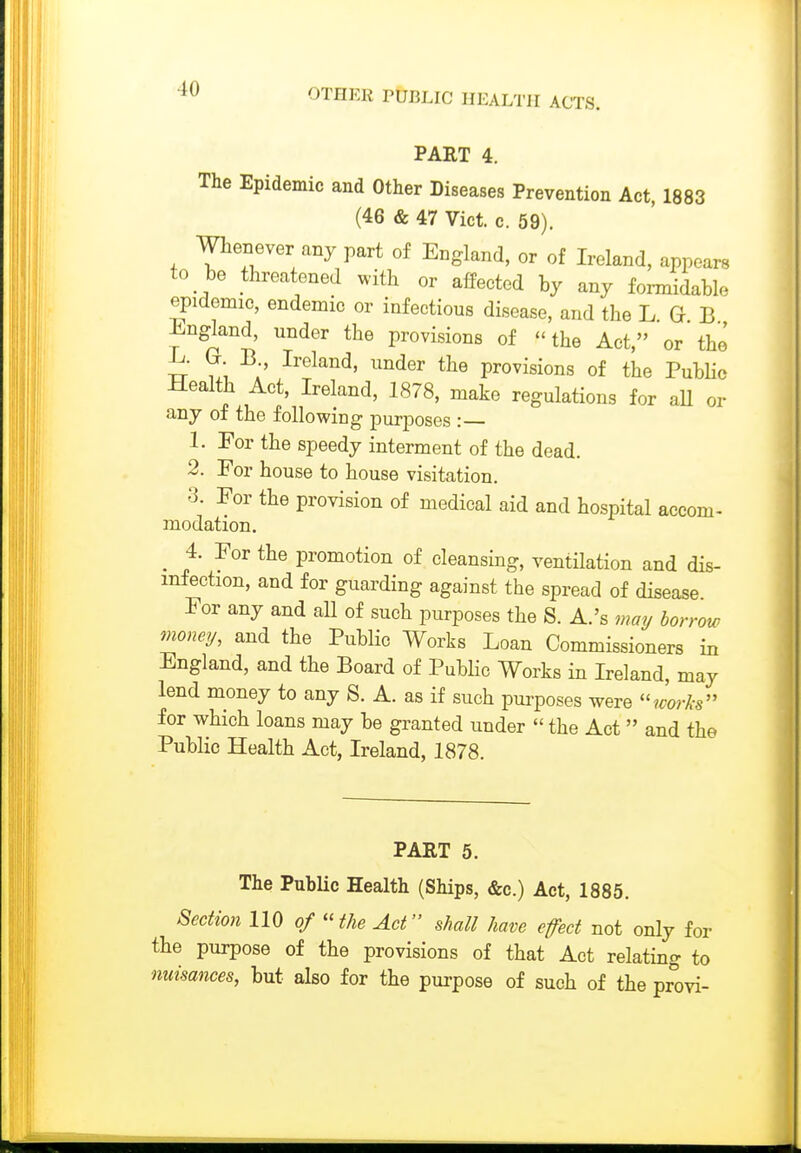 PART 4. The Epidemic and Other Diseases Prevention Act, 1883 (46 & 47 Vict. c. 59). Whenever any part of England, or of Ireland, appears to be threatened with or affected by any formidable epidemic, endemic or infectious disease, and the L G B England, under the provisions of the Act, or the -L. G B Ireland, under the provisions of the PubHc Health Act, Ireland, 1878, make regulations for aU or any of the following purposes :— 1. For the speedy interment of the dead. 2. For house to house visitation. 3. For the provision of medical aid and hospital accom- modation. _ 4. For the promotion of cleansing, ventilation and dis- infection, and for guarding against the spread of disease. For any and all of such purposes the 8. A.'s ma^ borrow money, and the Public Works Loan Commissioners in England, and the Board of PubHc Works in Ireland, may lend money to any S. A. as if such purposes were ?^;orA-s for which loans may be granted under  the Act and the Public Health Act, Ireland, 1878. PART 5. The Public Health (Ships, &c.) Act, 1885. Section 110 of 'Hhe Act shall have efect not only for the purpose of the provisions of that Act relating to nuisances, but also for the purpose of such of the provi-