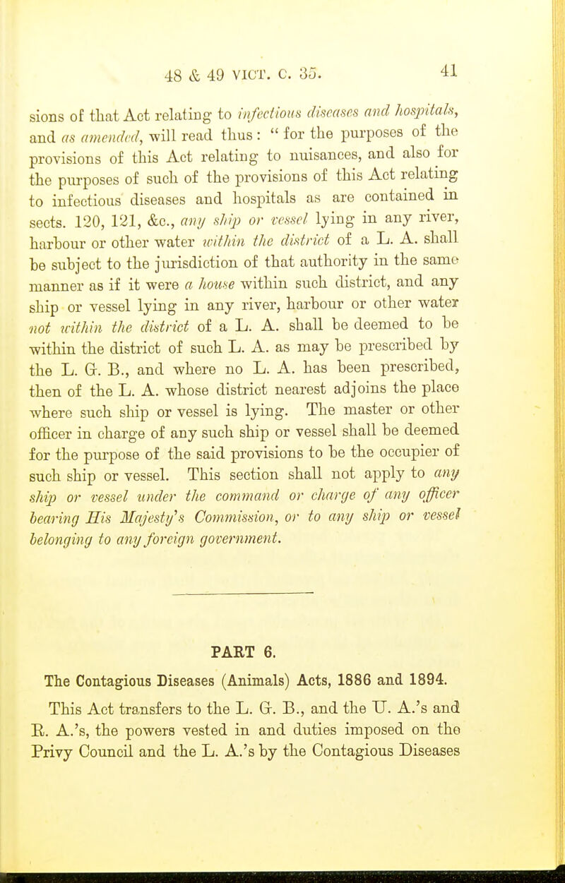 sions of that Act relating to infectious diseases and Jiospitah, and as amended, will read thus :  for the purposes of the provisions of this Act relating to nuisances, and also for the purposes of such of the provisions of this Act relating to infectious diseases and hospitals as are contained in sects. 120, 121, &c., any shijj or vessel lying in any river, harhour or other water wifkin the district of a L. A. shall he subject to the jurisdiction of that authority in the same manner as if it were a house within such district, and any ship or vessel lying in any river, harbour or other water mi u-ithin the district of a L. A. shall be deemed to be within the district of such L. A. as may be prescribed by the L. G-. B., and where no L. A. has been prescribed, then of the L. A. whose district nearest adjoins the place where such ship or vessel is lying. The master or other officer in charge of any such ship or vessel shall be deemed for the purpose of the said provisions to be the occupier of such ship or vessel. This section shall not apply to amj ship or vessel under the command or charge of any officer hearing Sis Majestifs Commission, or to any ship or vessel belonging to any foreign government. PART 6. The Contagious Diseases (Animals) Acts, 1886 and 1894. This Act transfers to the L. Gr. B., and the IJ. A.'s and R. A.'s, the powers vested in and duties imposed on the Privy Council and the L. A.'s by the Contagious Diseases