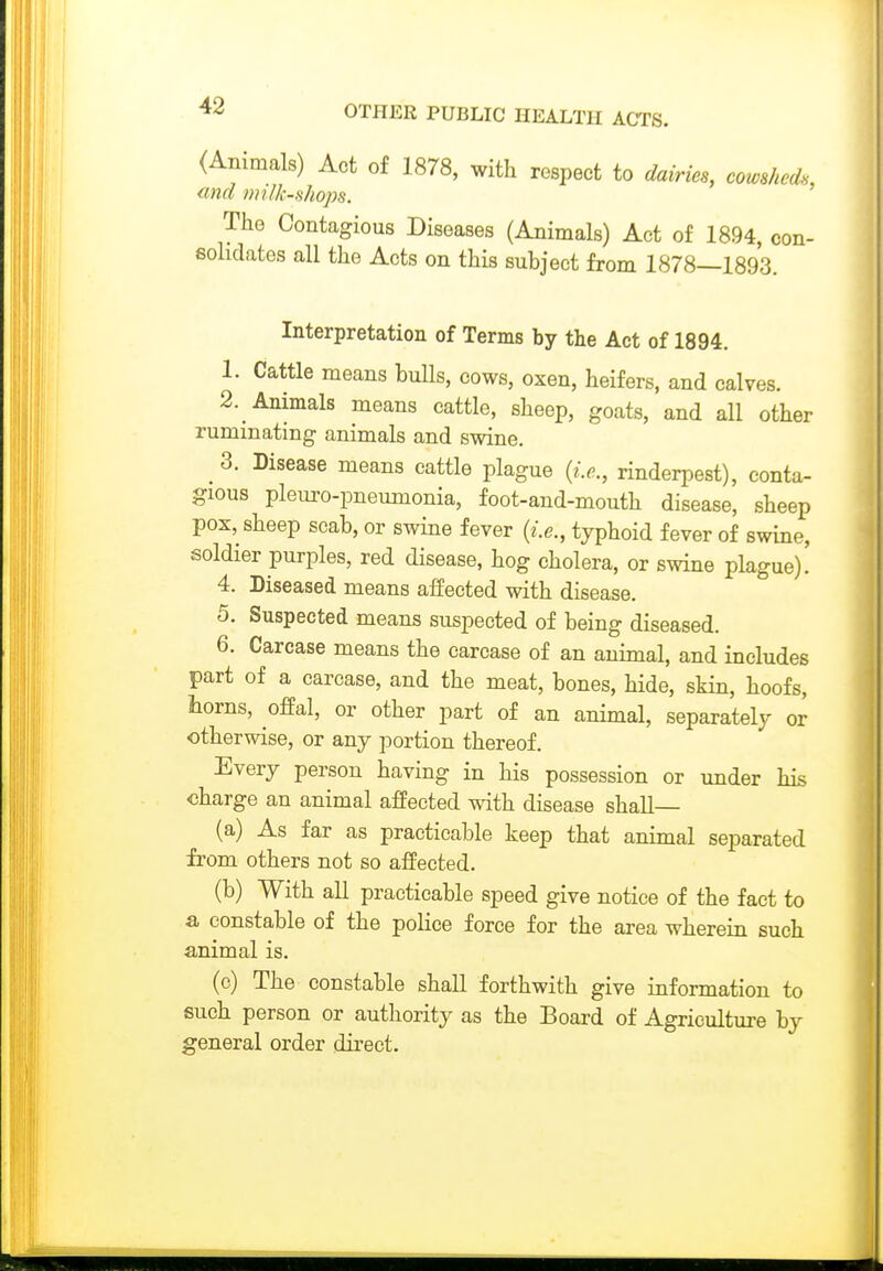 (Animals) Act of 1878, with respect to dairies, cowsheds, find milk-shops. The Contagious Diseases (Animals) Act of 1894, con- solidates all the Acts on this subject from 1878—1893. Interpretation of Terms by the Act of 1894. 1. Cattle means buUs, cows, oxen, heifers, and calves. 2. Animals means cattle, sheep, goats, and all other ruminating animals and swine. ^ 3. Disease means cattle plague {i.e., rinderpest), conta- gious pleuro-pneumonia, foot-and-mouth disease, sheep pox, sheep scab, or swine fever {i.e., typhoid fever of swine, soldier purples, red disease, hog cholera, or swine plague). 4. Diseased means affected with disease. 5. Suspected means suspected of being diseased. 6. Carcase means the carcase of an animal, and includes part of a carcase, and the meat, bones, hide, skin, hoofs, horns, offal, or other part of an animal, separately or otherwise, or any portion thereof. Every person having in his possession or under his charge an animal afPected with disease shall— (a) As far as practicable keep that animal separated from others not so affected. (b) With all practicable speed give notice of the fact to a constable of the police force for the area wherein such animal is. (c) The constable shall forthwith give information to such person or authority as the Board of Agriculture by general order direct.