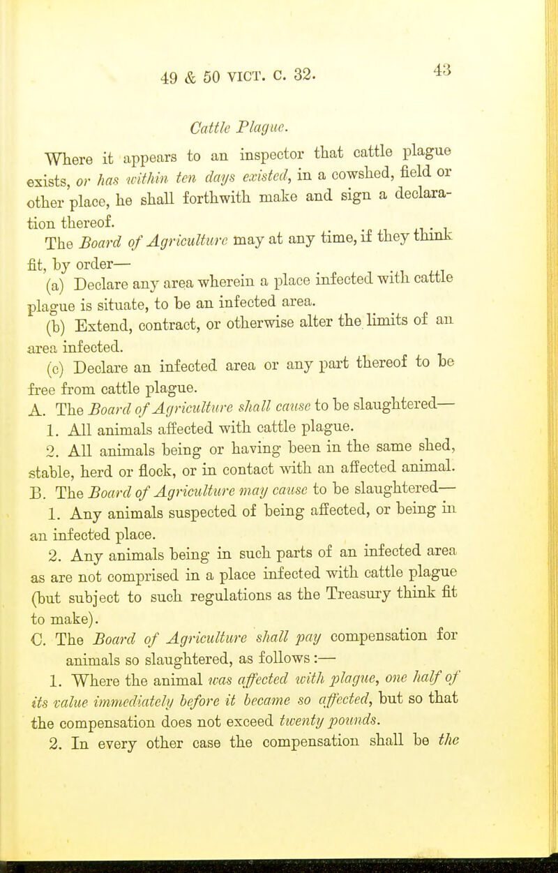 Caitle Plague. Where it appears to an inspector that cattle plague exists, or has wUkin ten days existed, in a cowshed, field or other place, he shall forthwith make and sign a declara- tion thereof. _ The Board of Agriculture may at any time, it they tiiinJ^ fit, hy order— (a) Declare any area wherein a place infected with cattle plague is situate, to be an infected area. (b) Extend, contract, or otherwise alter the limits of an area infected. (c) Declare an infected area or any part thereof to be free from cattle plague. A. The Board of Agriculture shall cause to be slaughtered— 1. All animals affected with cattle plague. 2. All animals being or having been in the same shed, stable, herd or flock, or in contact with an affected animal. B. The Board of Agriculture mag cause to be slaughtered— 1. Any animals suspected of being affected, or being in an infected place. 2. Any animals being in such parts of an infected area as are not comprised in a place infected with cattle plague (but subject to such regulations as the Treasury think fit to make). C. The Board of Agriculture shall pay compensation for animals so slaughtered, as follows :— 1. Where the animal was affected loith plague, one half of its value immediately before it became so affected, but so that the compensation does not exceed twenty pounds. 2. In every other case the compensation shall be the