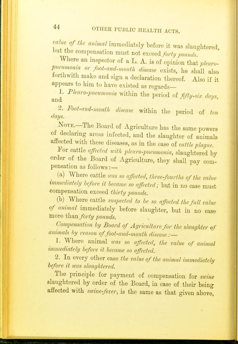 mlmof the animal immediately before it was slaughtered but the compensation must not exceed forty pound. Where an inspector of a L. A. is of opinion i\i^ipleuro- imcnrnoma or foot-and-mouth disease exists, he shall also lorthwith make and sign a declaration thereof. Also if it appears to him to have existed as regards— 1. Pkuro-pneumonia within the period of my-six days and ' 2. Foot-and-mouth disease within the period of ten days. Note.—The Board of Agriculture has the same powers of declaring areas infected, and the slaughter of animals affected with these diseases, as in the case of cattle plague. For cattle qfected icith ^yleuro-pneitmonia, slaughtered by order of the Board of Agriculture, they shall pay com- pensation as follows:— (a) Where cattle was so affected, three-fourths of the value tmmediately before it Jjecame so affected; but in no case must compensation exceed thirty pounds. (b) Where cattle suspected to be so affected the full value of animal immediately before slaughter, but in no case more than forty pounds. Compensation by Board of Agriculture for the slaughter of animals tnj reason of foot-and-mouth disease :— 1. Where animal teas so affected, the value of animal immediately before it became so affected. 2. In every other case the value of the animal immediately before it ivas slaughtered. The principle for payment of compensation for swine slaughtered by order of the Board, in case of their being affected with stcine-fever, is the same as that given above,
