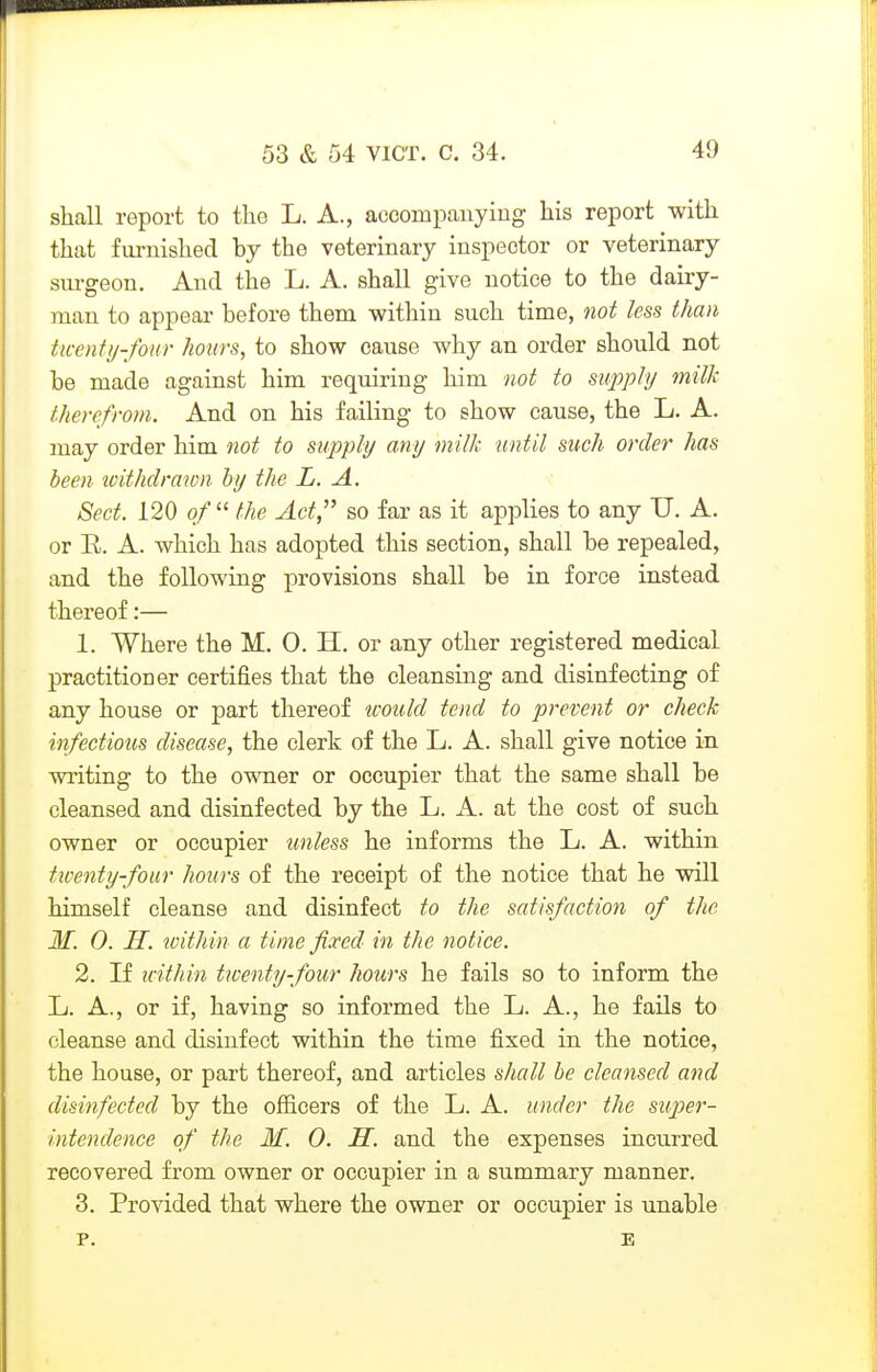 shall report to the L. A., accompanying Lis report with that furnished by the veterinary inspector or veterinary siu-geon. And the L. A. shall give notice to the dairy- man to appear before them within such time, not less than ticenty-fonr hours, to show cause why an order should not be made against him requiring him not to supply milk therefrom. And on his failing to show cause, the L. A. may order him not to supply any milk 'until such order has been tvithdrawn by the L. A. Sect. 120 of  the Act, so far as it applies to any U. A. or R. A. which has adopted this section, shall be repealed, and the following provisions shall be in force instead thereof:— 1. Where the M. 0. H. or any other registered medical practitioner certifies that the cleansing and disinfecting of any house or part thereof would tend to prevent or check infectious disease, the clerk of the L. A. shall give notice in writing to the owner or occupier that the same shall be cleansed and disinfected by the L. A. at the cost of such owner or occupier unless he informs the L. A. within ttventy-four hours of the receipt of the notice that he will himself cleanse and disinfect to the satisfaction of the M. 0. H. within a time fixed in the notice. 2. If u-ithin twenty-four hours he fails so to inform the L. A., or if, having so informed the L. A., he fails to cleanse and disinfect within the time fixed in the notice, the house, or part thereof, and articles shall be cleansed and disinfected by the ofiicers of the L. A. under the super- intendence of the M. 0. H. and the expenses incurred recovered from owner or occupier in a summary manner. 3. Provided that where the owner or occupier is unable p. E
