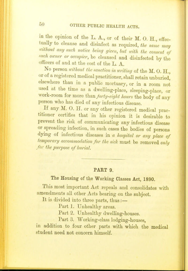 in the opinion of the L. A., or of their M. 0. H., effec- tually to cleanse and disinfect as required, t]w same may without any such notice beinrj given, but toith the consent of ■such owner or occupier, be cleansed and disinfected by the officers of and at the cost of the L. A. No person without the mnction in writing of the M. 0. H. or of a registered medical practitioner, shall retain unburied[ elsewhere than in a public mortuary, or in a room not used at the time as a dwelling-place, sleeping-place, or work-room for more than/orty-eir/ht hours the body of any person who has died of any infectious disease. If any M. 0. H. or any other registered medical prac- titioner certifies that in his opinion it is desu-able to prevent the risk of communicating any infectious disease or spreading infection, in such cases the bodies of persons dying of infectious diseases in a hospital or any place of temporary accommodation for the sick must be removed only for the purpose of burial. PART 9. The Housing of the Working Classes Act, 1890. This most important Act repeals and consolidates with amendments all other Acts bearing on the subject. It is divided into three parts, thus:— Part 1. Unhealthy areas. Part 2. Unhealthy dwelling-houses. Part 3. Working-class lodging-houses, in addition to four other parts with which the medical student need not concern himself.