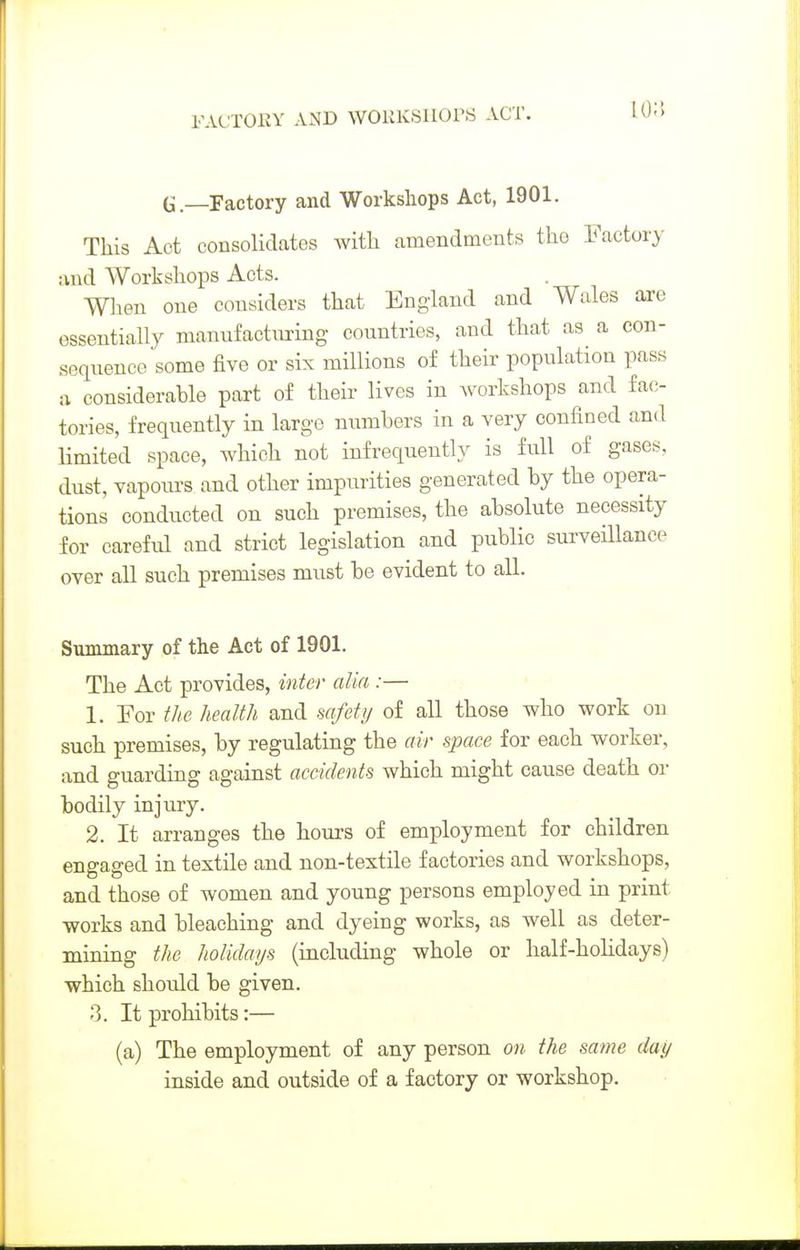 10;'. G.—Factory and Workshops Act, 1901. This Act consolidates with amendments the Factory :ind Workshops Acts. Wlien one considers that England and Wales are essentially manufacturing countries, and that as a con- sequence some five or six millions of their population pass :i considerable part of their lives in workshops and fac- tories, frequently in large numbers in a very confined and limited space, which not infrequently is full of gases, dust, vapours and other impurities generated by the opera- tions conducted on such premises, the absolute necessity for careful and strict legislation and public surveillance over all such premises must be evident to all. Sunmiary of the Act of 1901. The Act provides, inter alia :— 1. For the health and safety of all those who work on such premises, by regulating the air space for each worker, and guarding against accidents which might cause death or bodily injury. 2. It arranges the hours of employment for children engaged in textile and non-textile factories and workshops, and those of women and young persons employed in print works and bleaching and dyeing works, as well as deter- mining the holidays (including whole or half-holidays) which should be given. 3. It prohibits:— (a) The employment of any person on the same day inside and outside of a factory or workshop.