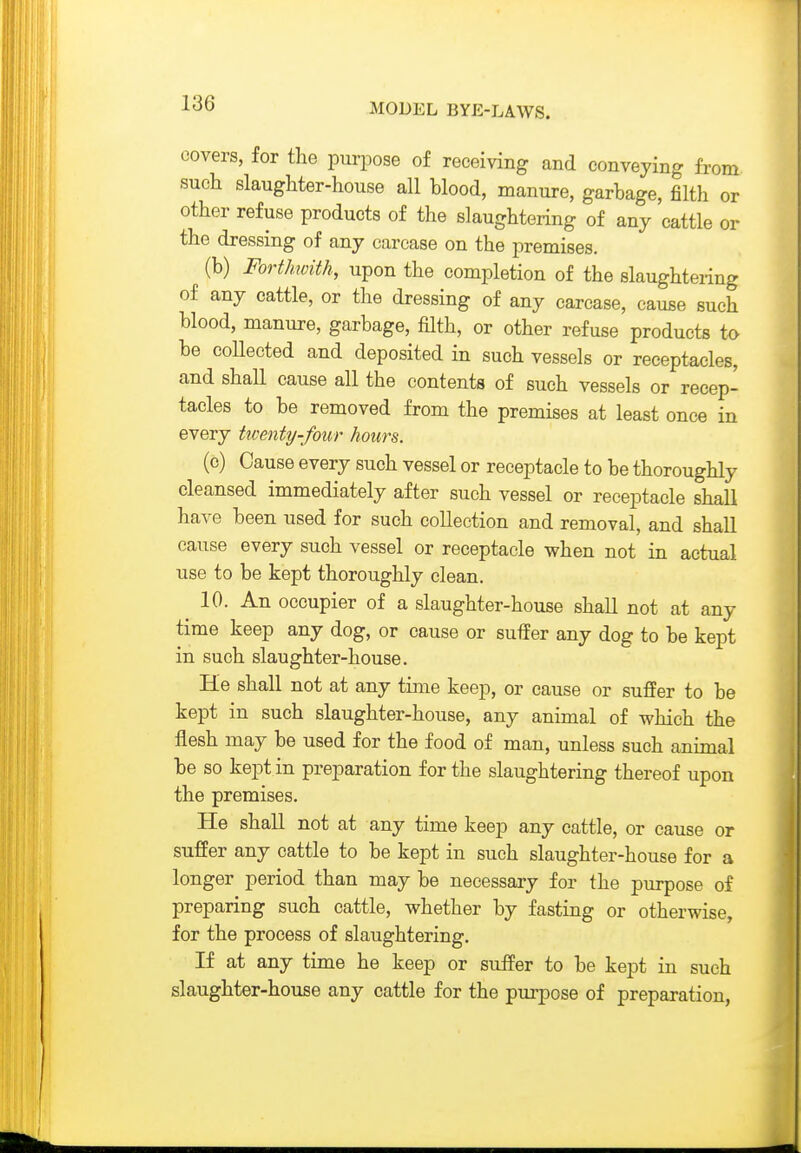 covers, for the purpose of receiving and conveying from such slaughter-house all blood, manure, garbage, filth or other refuse products of the slaughtering of any cattle or the dressing of any carcase on the premises. (b) FortJmith, upon the completion of the slaughtering of any cattle, or the dressing of any carcase, cause such blood, manure, garbage, filth, or other refuse products to be coUected and deposited in such vessels or receptacles, and shall cause all the contents of such vessels or recep- tacles to be removed from the premises at least once in every twenty-four hours. (c) Cause every such vessel or receptacle to be thoroughly cleansed immediately after such vessel or receptacle shall have been used for such collection and removal, and shall cause every such vessel or receptacle when not in actual use to be kept thoroughly clean. 10. An occupier of a slaughter-house shall not at any time keep any dog, or cause or suffer any dog to be kept in such slaughter-house. He shall not at any time keep, or cause or suffer to be kept in such slaughter-house, any animal of which the flesh may be used for the food of man, unless such animal be so kept in preparation for the slaughtering thereof upon the premises. He shall not at any time keep any cattle, or cause or suffer any cattle to be kept in such slaughter-house for a longer period than may be necessary for the purpose of preparing such cattle, whether by fasting or otherwise, for the process of slaughtering. If at any time he keep or suffer to be kept in such slaughter-house any cattle for the purpose of preparation,
