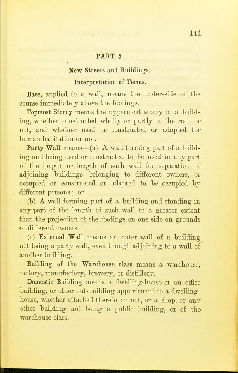 PART 5. New Streets and Buildings. Interpretation of Terms. Base, applied to a wall, means the under-side of the course immediately ahove the footings. Topmost Storey means the uppermost storey in a build- ing, whether constructed wholly or partly in the roof or not, and whether used or constructed or adapted for human habitation or not. Party Wall means—(a) A wall forming part of a build- ing and being used or constructed to be used in any part of the height or length of such wall for separation of adjoining buildings belonging to different owners, or occupied or constructed or adapted to be occupied by different persons ; or (b) A wall forming part of a building and standing in any part of the length of such wall to a greater extent than the projection of the footings on one side on grounds of different owners. (c) External Wall means an outer wall of a building not being a party wall, even though adjoining to a wall of another building. Building of the Warehouse class means a warehouse, factory, manufactory, brewery, or distillery. Domestic Building means a dwelling-house or an office building, or other out-building appurtenant to a dwelling- house, whether attached thereto or not, or a shop, or any other building not being a public building, or of the warehouse class.