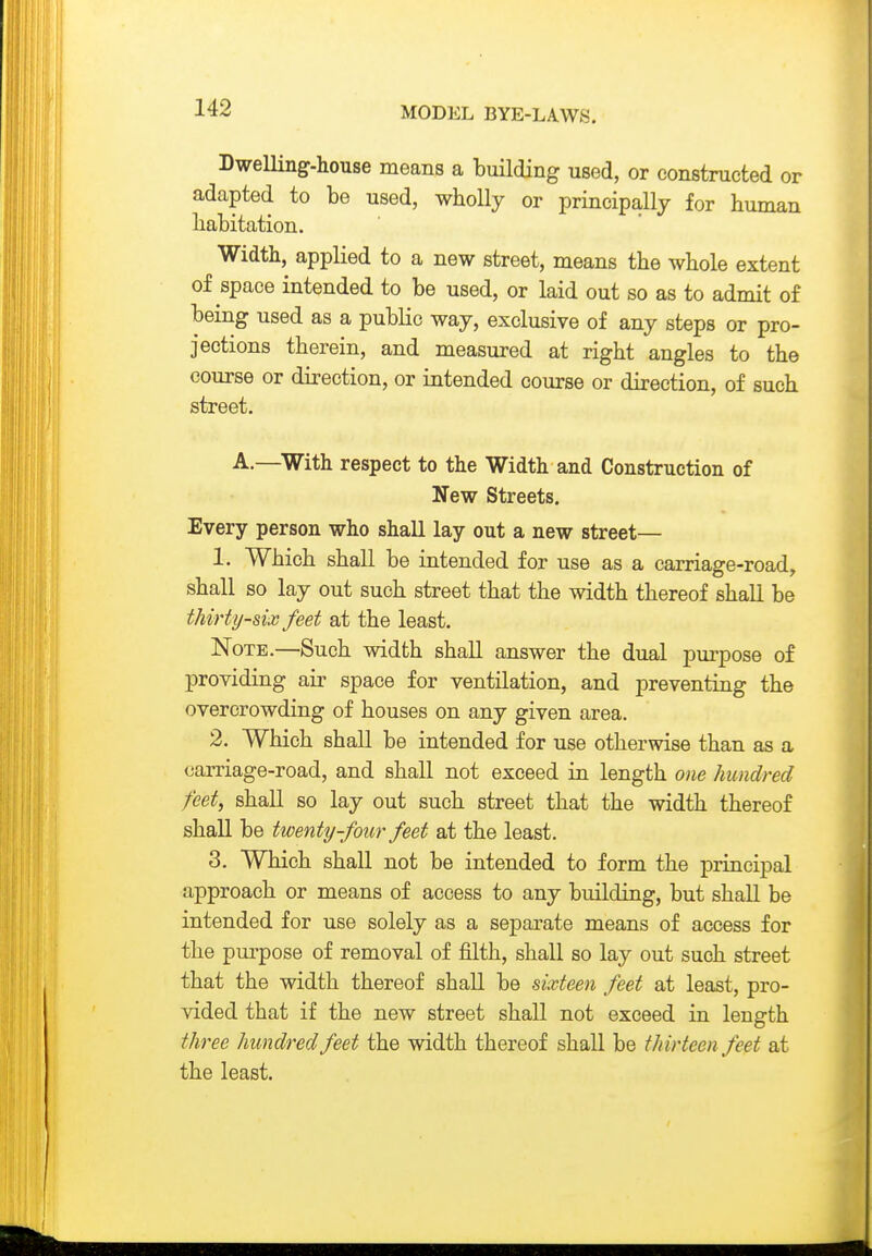 Dwelling-house means a building used, or constructed or adapted to be used, wholly or principally for human habitation. Width, applied to a new street, means the whole extent of space intended to be used, or laid out so as to admit of being used as a public way, exclusive of any steps or pro- jections therein, and measured at right angles to the course or direction, or intended course or direction, of such street. A.—^With respect to the Width and Construction of New Streets. Every person who shall lay out a new street— 1. Which shall be intended for use as a carriage-road, shall so lay out such street that the width thereof shall be thirty-six feet at the least. Note.—Such width shall answer the dual pm-pose of providing air space for ventilation, and preventing the overcrowding of houses on any given area. 2. Which shall be intended for use otherwise than as a carriage-road, and shall not exceed in length one hundred feet, shall so lay out such street that the width thereof shall be twenty-four feet at the least. 3. Which shall not be intended to form the principal approach or means of access to any building, but shaU be intended for use solely as a separate means of access for the pui'pose of removal of filth, shall so lay out such street that the width thereof shall be sixteen feet at least, pro- vided that if the new street shall not exceed in length three hundred feet the width thereof shall be thirteen feet at the least.
