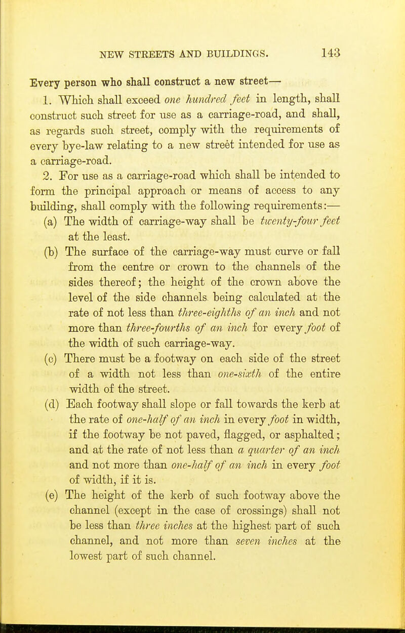Every person who shall construct a new street— 1. Which shall exceed one hundred feet in length, shall construct such street for use as a carriage-road, and shall, as regards such street, comply with the requirements of every bye-law relating to a new street intended for use as a carriage-road. 2. For use as a carriage-road which shall be intended to form the principal approach or means of access to any bixilding, shall comply with the following requirements:— (a) The width of carriage-way shall be twenty-four feet at the least. (b) The surface of the carriage-way must curve or faU from the centre or crown to the channels of the sides thereof; the height of the crown above the level of the side channels being calculated at the rate of not less than tJiree-eighths of an inch and not more than three-fourths of an inch for every foot of the width of such carriage-way. (c) There must be a footway on each side of the street of a width not less than one-sixth of the entire width of the street. (d) Each footway shall slope or fall towards the kerb at the rate of one-half of an inch in every foot in width, if the footway be not paved, flagged, or asphalted; and at the rate of not less than a quarter of an inch and not more than one-half of an inch in every foot of width, if it is. (e) The height of the kerb of such footway above the channel (except in the case of crossings) shall not be less than three inches at the highest part of such channel, and not more than seven inches at the lowest part of such channel.