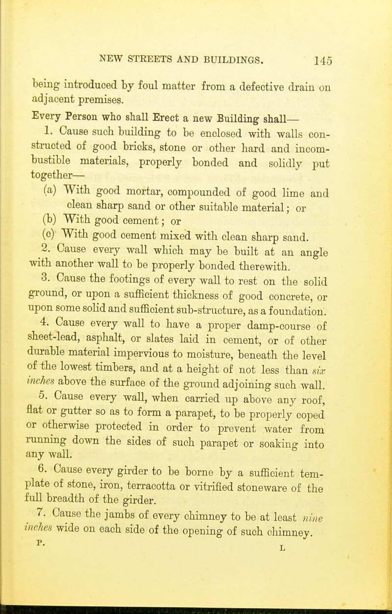 being introduced hy foul matter from a defective drain on adjacent premises. Every Person who shall Erect a new Building shall— 1. Cause such building to be enclosed with walls con- structed of good bricks, stone or other hard and incom- bustible materials, properly bonded and solidly put together— (a) With good mortar, compounded of good lime and clean sharp sand or other suitable material; or (b) With good cement; or (c) With good cement mixed with clean sharp sand. 2. Cause every wall which may be built at an angle with another wall to be properly bonded therewith. 3. Cause the footings of every wall to rest on the solid ground, or upon a sufficient thickness of good concrete, or upon some soKd and sufficient sub-structure, as a foundation. 4. Cause every wall to have a proper damp-course of sheet-lead, asphalt, or slates laid in cement, or of other durable material impervious to moisture, beneath the level of the lowest timbers, and at a height of not less than six inches above the surface of the ground adjoining such wall. 5. Cause every wall, when carried up above any roof, flat or gutter so as to form a parapet, to be properly coped or otherwise protected in order to prevent water from running down the sides of such parapet or soaking into any wall. 6. Cause every gii-der to be borne by a sufficient tem- plate of stone, iron, terracotta or vitrified stoneware of the full breadth of the girder. 7. Cause the jambs of every chimney to be at least nine inches wide on each side of the opening of such chimney.