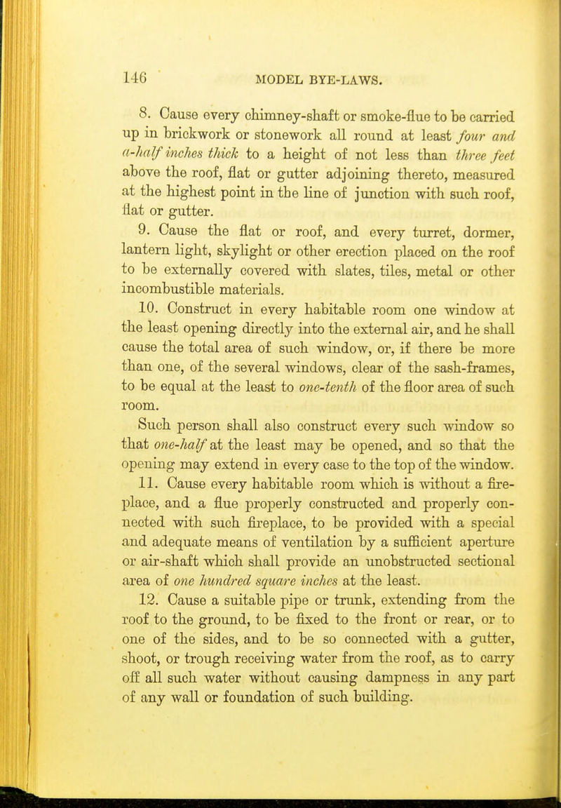 1-16 8. Cause every chimney-sliaft or smoke-flue to be earried up in brickwork or stonework all round at least four and a-half inches thick to a height of not less than three feet above the roof, flat or gutter adjoining thereto, measured at the highest point in the line of junction with such roof, flat or gutter. 9. Cause the flat or roof, and every turret, dormer, lantern light, skylight or other erection placed on the roof to be externally covered with slates, tiles, metal or other incombustible materials. 10. Construct in every habitable room one window at the least opening directly into the external air, and he shall cause the total area of such window, or, if there be more than one, of the several windows, clear of the sash-frames, to be equal at the least to one-tenth of the floor area of such room. Such person shall also construct every such window so that one-half at the least may be opened, and so that the opening may extend in every case to the top of the window. 11. Cause every habitable room which is without a fire- place, and a flue properly constructed and properly con- nected with such fireplace, to be provided with a special and adequate means of ventilation by a sufficient aperture or air-shaft which shall provide an unobstructed sectional area of one hundred square inches at the least. 12. Cause a suitable pipe or trunk, extending from the roof to the ground, to be fixed to the front or rear, or to one of the sides, and to be so connected with a gutter, shoot, or trough receiving water from the roof, as to carry off all such water without causing dampness in any part of any wall or foundation of such building.