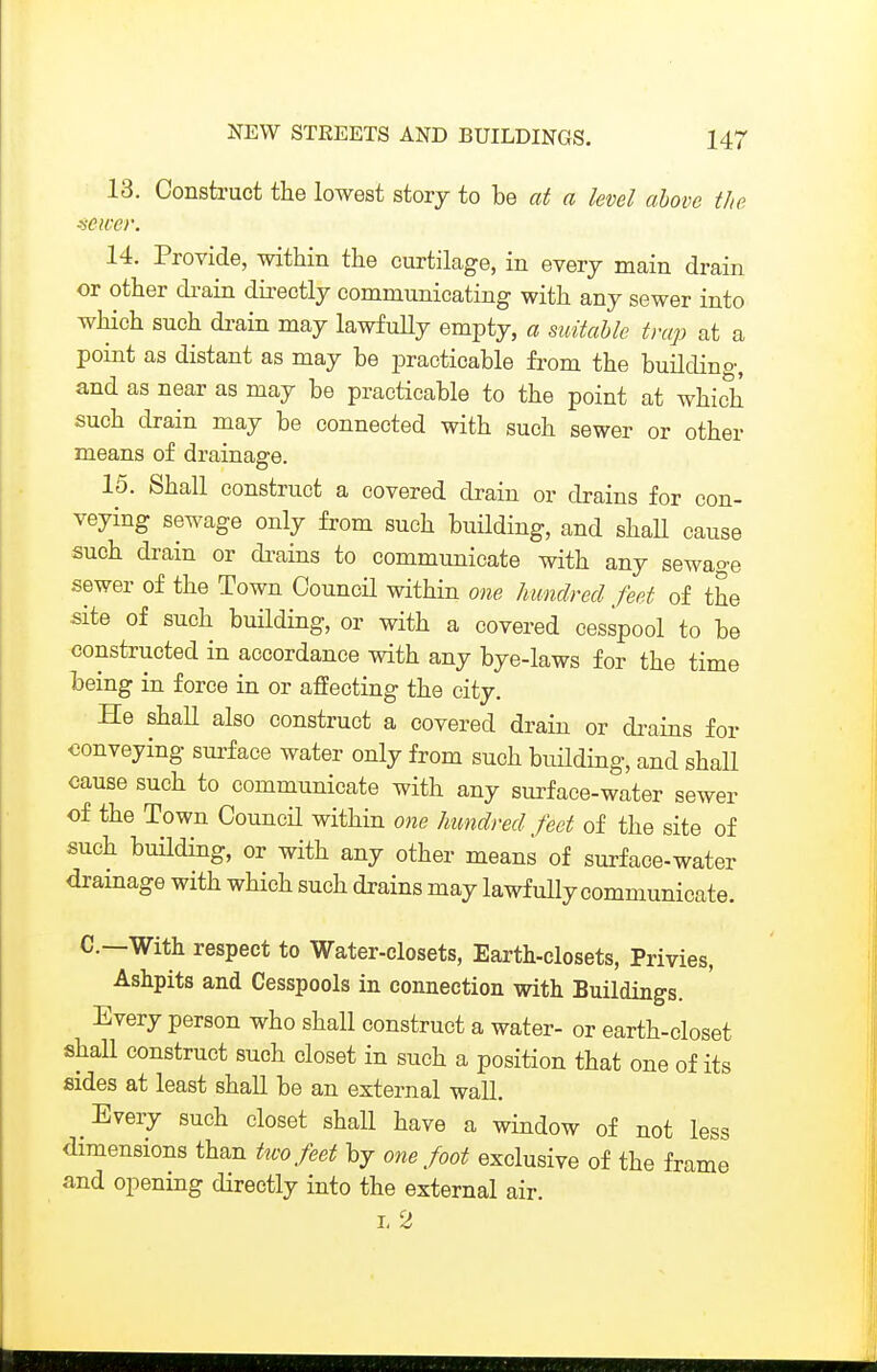 13. Construct the lowest story to be cci a level above the ^ewei: 14. Provide, within the curtilage, in everj main drain or other drain dii-ectly communicating with any sewer into which such drain may lawfuUy empty, a suitable trap at a point as distant as may be practicable from the building, and as near as may be practicable to the point at which such drain may be connected with such sewer or other means of drainage. 15. Shall construct a covered drain or drains for con- veying sewage only from such buHding, and shaU cause such drain or dizains to communicate with any sewage sewer of the Town Council within one Imndrecl feet of the site of such building, or with a covered cesspool to be constructed in accordance with any bye-laws for the time being in force in or affecting the city. He shall also construct a covered drain or drains for conveying sui-face water only from such building, and shaE cause such to communicate with any surface-water sewer of the Town Council within one Imndrecl feet of the site of such bmlding, or with any other means of surface-water dramage with which such drains may lawfully communicate. C—With respect to Water-closets, Earth-closets, Privies, Ashpits and Cesspools in connection with Buildings. Every person who shall construct a water- or earth-closet shall construct such closet in such a position that one of its sides at least shall be an external waU. Every such closet shall have a window of not less dimensions than two feet by one foot exclusive of the frame and opening directly into the external air. I. 2