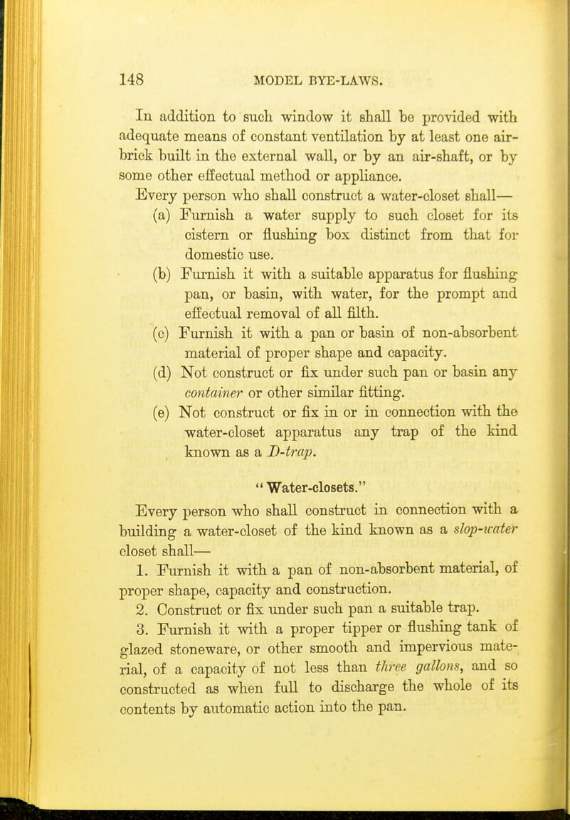 In addition to such window it shall he provided with adequate means of constant ventilation hy at least one air- hriek huilt in the external wall, or hy an air-shaft, or hy some other effectual method or appliance. Every person who shall construct a water-closet shall— (a) Eurnish a water supply to such closet for its cistern or flushing hox distinct from that for domestic use. (b) Furnish it with a suitable apparatus for flushing pan, or basin, with water, for the prompt and effectual removal of all filth. (e) Eurnish it with a pan or basin of non-absorbent material of proper shape and capacity. (d) Not construct or fix under such pan or basin any container or other similar fitting. (e) Not construct or fix in or in connection with the water-closet apparatus any trap of the kind known as a B-trap. Water-closets. Every person who shall construct in connection with a building a water-closet of the kind known as a slop-imter closet shall— 1. Eurnish it with a pan of non-absorbent material, of proper shape, capacity and construction. 2. Construct or fix under such pan a suitable trap. 3. Eurnish it with a proper tipper or flushing tank of glazed stoneware, or other smooth and impervious mate- rial, of a capacity of not less than three gallons, and so constructed as when full to discharge the whole of its contents by automatic action into the pan.