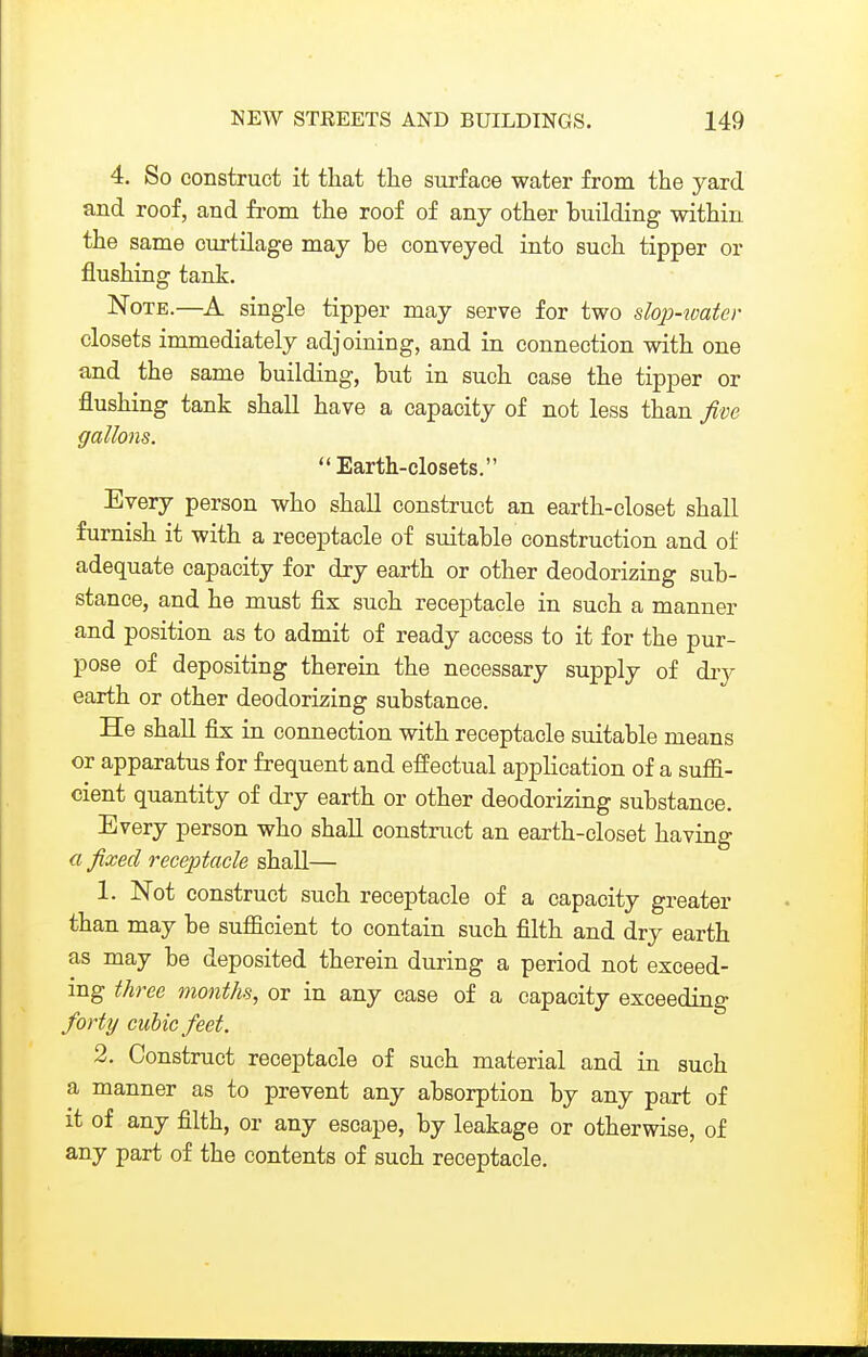 4. So construct it that the surface water from the yard and roof, and fi-om the roof of any other building within the same curtilage may be conveyed into such tipper or flushing tank. Note.—A single tipper may serve for two slop-watev closets immediately adjoining, and in connection with one and the same building, but in such case the tipper or flushing tank shall have a capacity of not less than five gallons.  Earth-closets. Every person who shall construct an earth-closet shall furnish it with a receptacle of suitable construction and oi' adequate capacity for dry earth or other deodorizing sub- stance, and he must fix such receptacle in such a manner and position as to admit of ready access to it for the pur- pose of depositing therein the necessary supply of dry earth or other deodorizing substance. He shall fix in connection with receptacle suitable means or apparatus for frequent and effectual application of a suflfi- cient quantity of dry earth or other deodorizing substance. Every person who shall construct an earth-closet having a fixed receptacle shall— 1. Not construct such receptacle of a capacity greater than may be sufficient to contain such filth and dry earth as may be deposited therein during a period not exceed- ing three months, or in any case of a capacity exceeding forty cubic feet. 2. Construct receptacle of such material and in such a manner as to prevent any absorption by any part of it of any filth, or any escape, by leakage or otherwise, of any part of the contents of such receptacle.