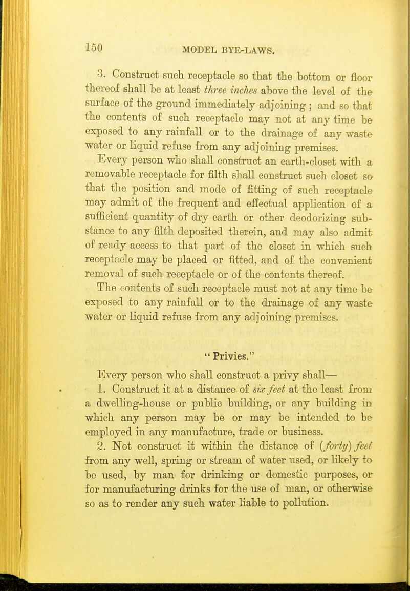 3. Construct such receptacle so that the bottom or floor thereof shall be at least three inches above the level of the surface of the gi-ound immediately adjoining ; and so that the contents of such receptacle may not at any time be exposed to any rainfall or to the drainage of any waste water or liquid refuse from any adjoining premises. Every person who shall construct an earth-closet with a removable receptacle for filth shall construct such closet so that the position and mode of fitting of such receptacle may admit of the frequent and effectual application of a sufficient quantity of dry earth or other deodorizing sub- stance to any filth deposited therein, and may also admit of ready access to that part of the closet in which such receptacle may be placed or fitted, and of the convenient removal of such receptacle or of the contents thereof. The contents of such receptacle must not at any time be exposed to any rainfall or to the di-ainage of any waste water or liquid refuse from any adjoining premises. Privies. Every person who shall construct a privy shall— 1. Construct it at a distance of six feet at the least from a dwelling-house or public building, or any building in which any person may be or may be intended to be employed in any manufacture, trade or business. 2. Not construct it within the distance of {forty) feet from any well, spring or stream of water used, or likely to be used, by man for drinking or domestic purposes, or for manufacturing drinks for the use of man, or otherwise so as to render any such water liable to pollution.