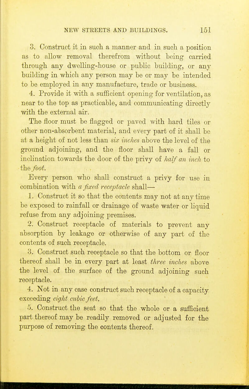 3. Construct it in such a manner and in sucli a position as to allow removal therefrom without being carried through any dwelling-house or public building, or any building in which any person may be or may be intended to be employed in any manufacture, trade or business. 4. Provide it with a sufficient opening for ventilation, as near to the top as practicable, and communicating directly with the external air. The floor must be flagged or paved with hard tiles or other non-absorbent material, and every part of it shall be at a height of not less than six inches above the level of the ground adjoining, and the floor shall have a fall or inclination towards the door of the privy of half an inch to the foot. Every person who shall construct a privy for use in combination with a fixed receptacle shall— 1. Construct it so that the contents may not at anytime be exposed to rainfall or drainage of waste water or liquid refuse from any adjoining premises. 2. Construct receptacle of materials to prevent any absorption by leakage or otherwise of any part of the contents of such receptacle. 8. Construct such receptacle so that the bottom or floor thereof shall be in every part at least three inches above the level of the surface of the ground adjoining such receptacle. 4. Not in any case construct such receptacle of a capacity exceeding eight cubic feet. 5. Construct the seat so that the whole or a sufficient part thereof may be readily removed or adjusted for the purpose of removing the contents thereof.