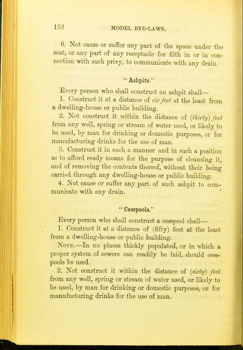 6. Not cause or suffer any part of tlie space under the seat, or any part of any receptacle for filth in or in con- nection with such privy, to communicate with any drain. Ashpits. Every person who shall construct an ashpit shall— 1. Construct it at a distance of six feet at the least from a dwelling-house or public building. 2. Not construct it within the distance of {thirty) feet fi'om any well, spring or stream of water used, or likely to be used, by man for drinking or domestic purposes, or for manufacturing drinks for the use of man. 3. Construct it in such a manner and in such a position as to afford ready means for the purpose of cleansing it, and of removing the contents thereof, without their being carried through any dwelling-house or public building. 4. Not cause or suffer any part of such ashpit to com- municate with any drain. '  Cesspools. Every person who shall construct a cesspool shall— 1. Construct it at a distance of (fifty) feet at the least from a dwelling-house or public building. Note.—In no places thickly populated, or in which a proper system of sewers can readily be laid, should cess- pools be used. 2. Not construct it within the distance of {sixty) feet from any well, spring or stream of water used, or likely to be used, by man for drinking or domestic purposes, or for manufacturing drinks for the use of man.