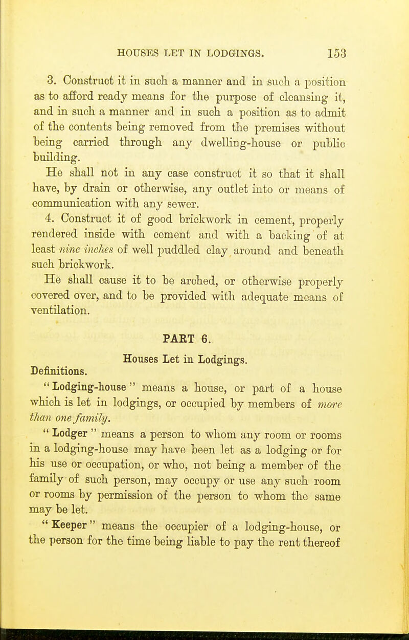 3. Construct it in sucli a manner and in sixeli a position as to afford ready means for the purpose of cleansing it, and in such a manner and in such a position as to admit of the contents being removed from the premises without being carried through any dwelling-house or public building. He shall not in any case construct it so that it shall have, by drain or otherwise, any outlet into or means of communication with any sewer. 4. Construct it of good brickwork in cement, properly rendered inside with cement and with a backing of at least nine inches of well puddled clay around and beneath such brickwork. He shall cause it to be arched, or otherwise properly covered over, and to be provided with adequate means of ventilation. PART 6. Houses Let in Lodgings. Definitions.  Lodging-house  means a house, or part of a house which is let in lodgings, or occupied by members of more than one family.  Lodger  means a person to whom any room or rooms in a lodging-house may have been let as a lodging or for his use or occupation, or who, not being a member of the family of such person, may occupy or use any such room or rooms by permission of the person to whom the same may be let.  Keeper means the occupier of a lodging-house, or the person for the time being liable to pay the rent thereof