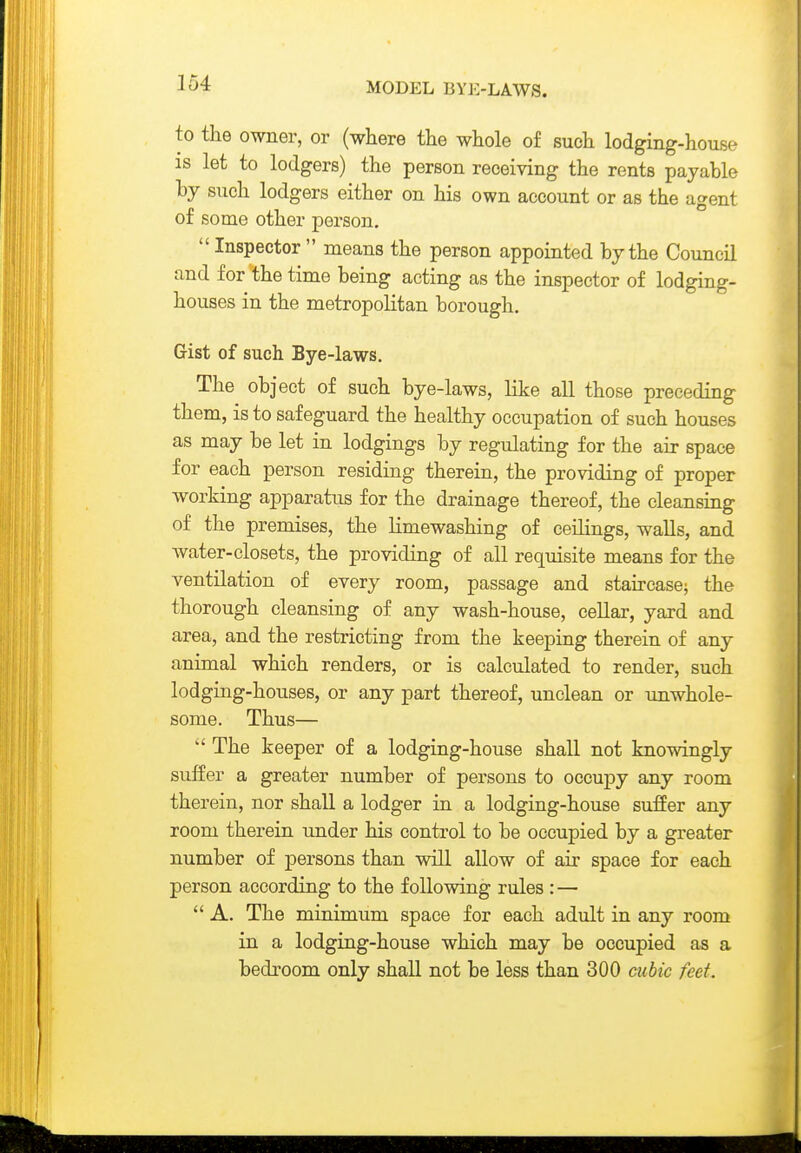 to the owner, or (where the whole of such lodging-house is let to lodgers) the person receiving the rents payable hy such lodgers either on his own account or as the agent of some other person,  Inspector  means the person appointed by the Council and for the time being acting as the inspector of lodging- houses in the metropolitan borough. Gist of such Bye-laws. The object of such bye-laws, like all those preceding them, is to safeguard the healthy occupation of such houses as may be let in lodgings by regulating for the air space for each person residing therein, the providing of proper working apparatus for the drainage thereof, the cleansing of the premises, the limewashing of ceilings, walls, and water-closets, the providing of all requisite means for the ventilation of every room, passage and staircase^ the thorough cleansing of any wash-house, cellar, yard and area, and the restricting from the keeping therein of any animal which renders, or is calculated to render, such lodging-houses, or any part thereof, unclean or unwhole- some. Thus—  The keeper of a lodging-house shall not knowingly suffer a greater number of persons to occupy any room therein, nor shall a lodger in a lodging-house suffer any room therein under his control to be occupied by a greater number of persons than will allow of air space for each person according to the following rules : —  A. The minimum space for each adult in any room in a lodging-house which may be occupied as a bedroom only shall not be less than 300 cubic feet.