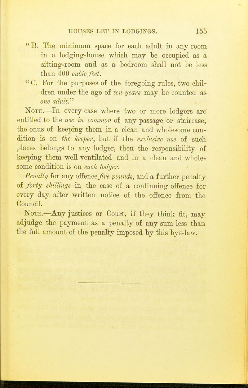 B. The mininmm space for eacli adult in any room in a loclging-lioiise which may be occupied as a sitting-room and as a bedroom shall not be less than 400 cubic feet.  C. For the purposes of the foregoing rules, two chil- dren under the age of ten years may be counted as one adult. Note.—In every case where two or more lodgers are entitled to the use in common of any passage or staircase, the onus of keeping them in a clean and wholesome con- dition is on the keeper, but if the exclusive use of such places belongs to any lodger, then the responsibility of keeping them well ventilated and in a clean and whole- some condition is on such lodger. Penalty for any offence five pounds, and a further penalty of forty shillings in the case of a continuing oiience for every day after written notice of the offence from the Coimcil. Note.—Any justices or Court, if they think fit, may adjudge the payment as a penalty of any sum less than the full amount of the penalty imposed by this bye-law.